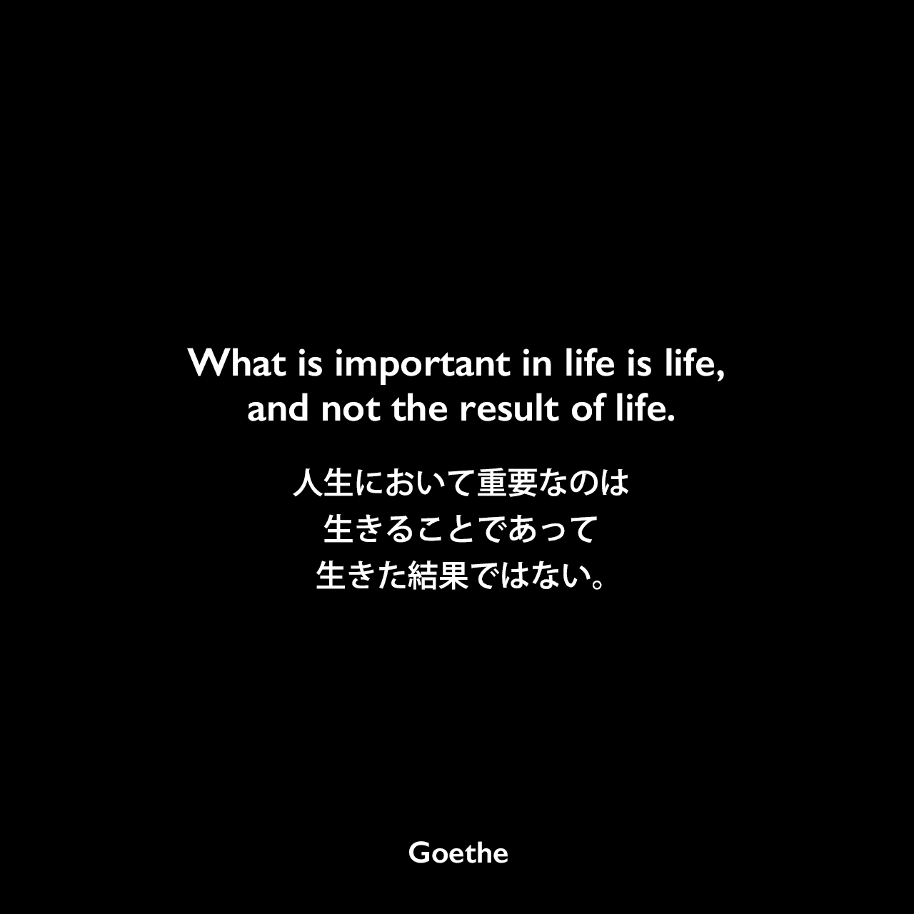What is important in life is life, and not the result of life.人生において重要なのは生きることであって、生きた結果ではない。Johann Wolfgang von Goethe