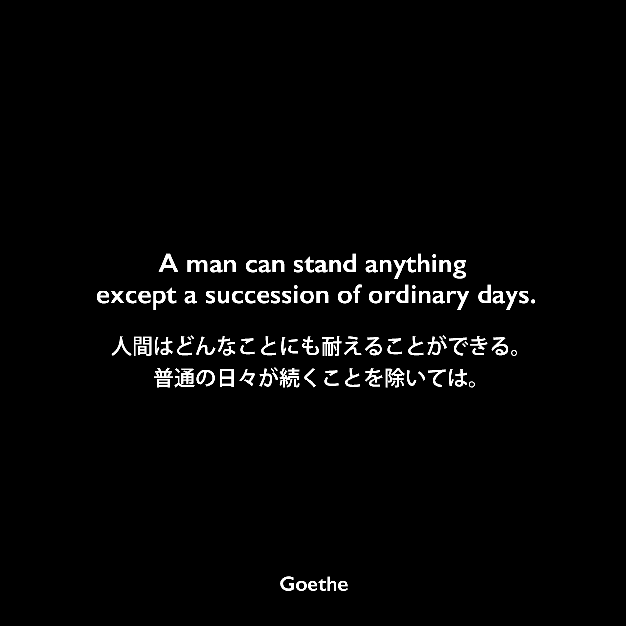 A man can stand anything except a succession of ordinary days.人間はどんなことにも耐えることができる。普通の日々が続くことを除いては。Johann Wolfgang von Goethe