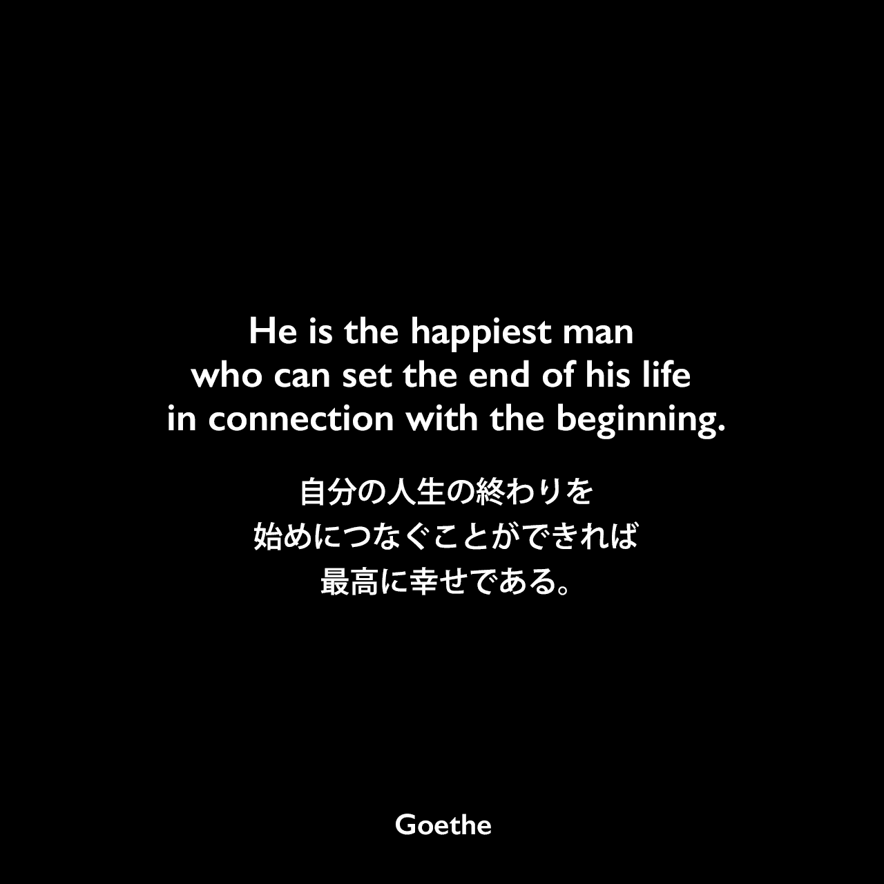 He is the happiest man who can set the end of his life in connection with the beginning.自分の人生の終わりを始めにつなぐことのできれば最高に幸せである。Johann Wolfgang von Goethe