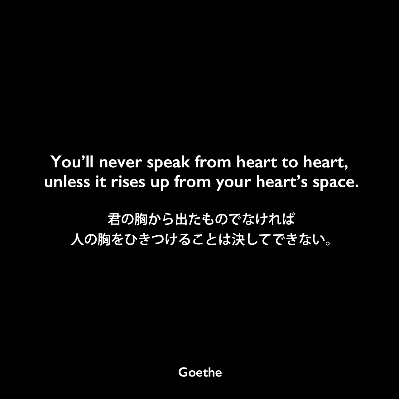 You’ll never speak from heart to heart, unless it rises up from your heart’s space.君の胸から出たものでなければ、人の胸をひきつけることは決してできない。Johann Wolfgang von Goethe