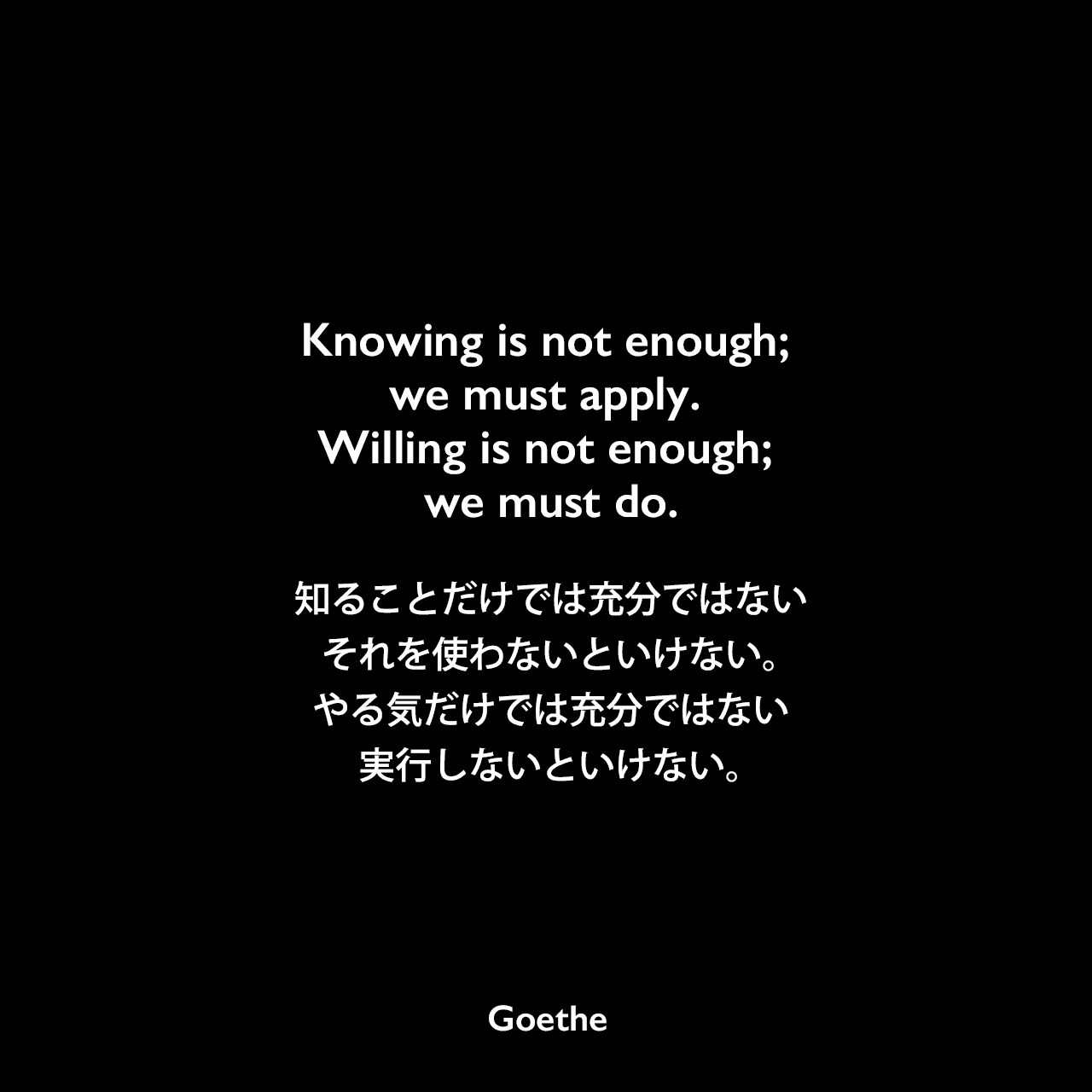Knowing is not enough; we must apply. Willing is not enough; we must do.知ることだけでは充分ではない、それを使わないといけない。やる気だけでは充分ではない、実行しないといけない。Johann Wolfgang von Goethe