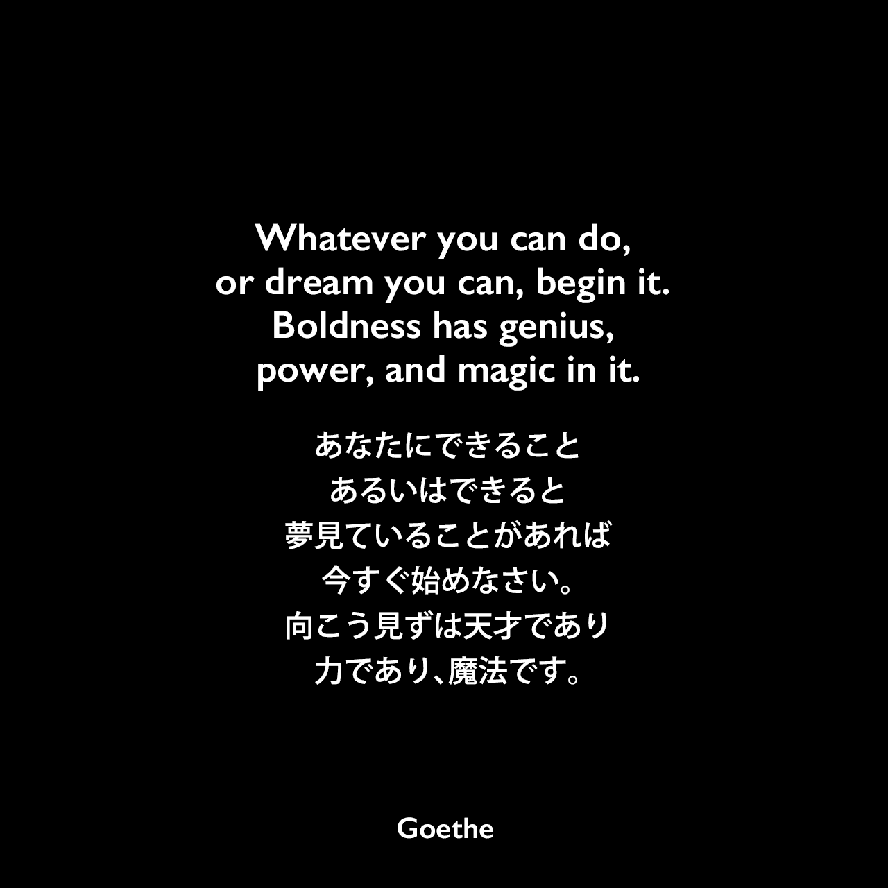 Whatever you can do, or dream you can, begin it. Boldness has genius, power, and magic in it.あなたにできること、あるいはできると夢見ていることがあれば、今すぐ始めなさい。向こう見ずは天才であり、力であり、魔法です。Johann Wolfgang von Goethe