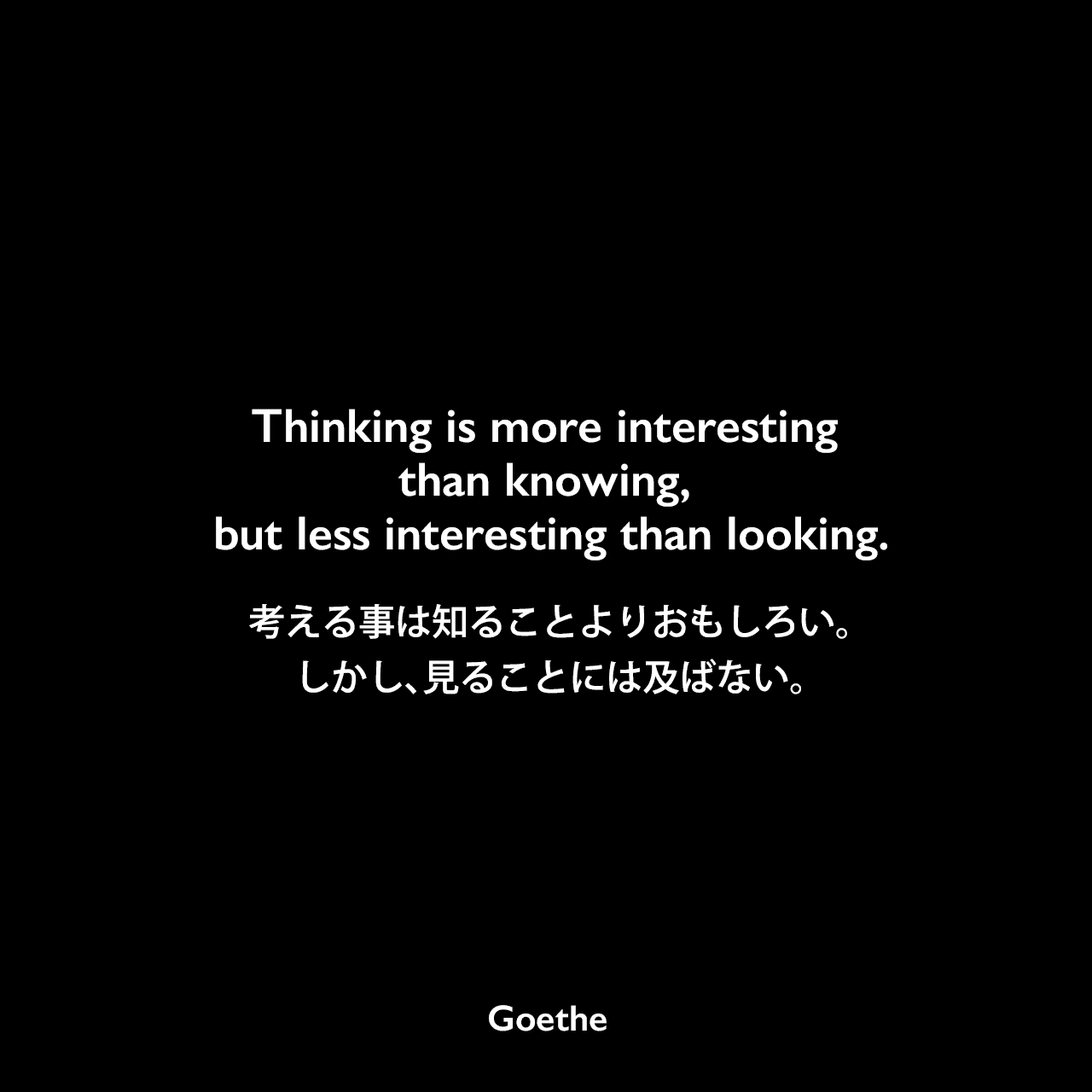 Thinking is more interesting than knowing, but less interesting than looking.考える事は知ることよりおもしろい。しかし、見ることには及ばない。Johann Wolfgang von Goethe