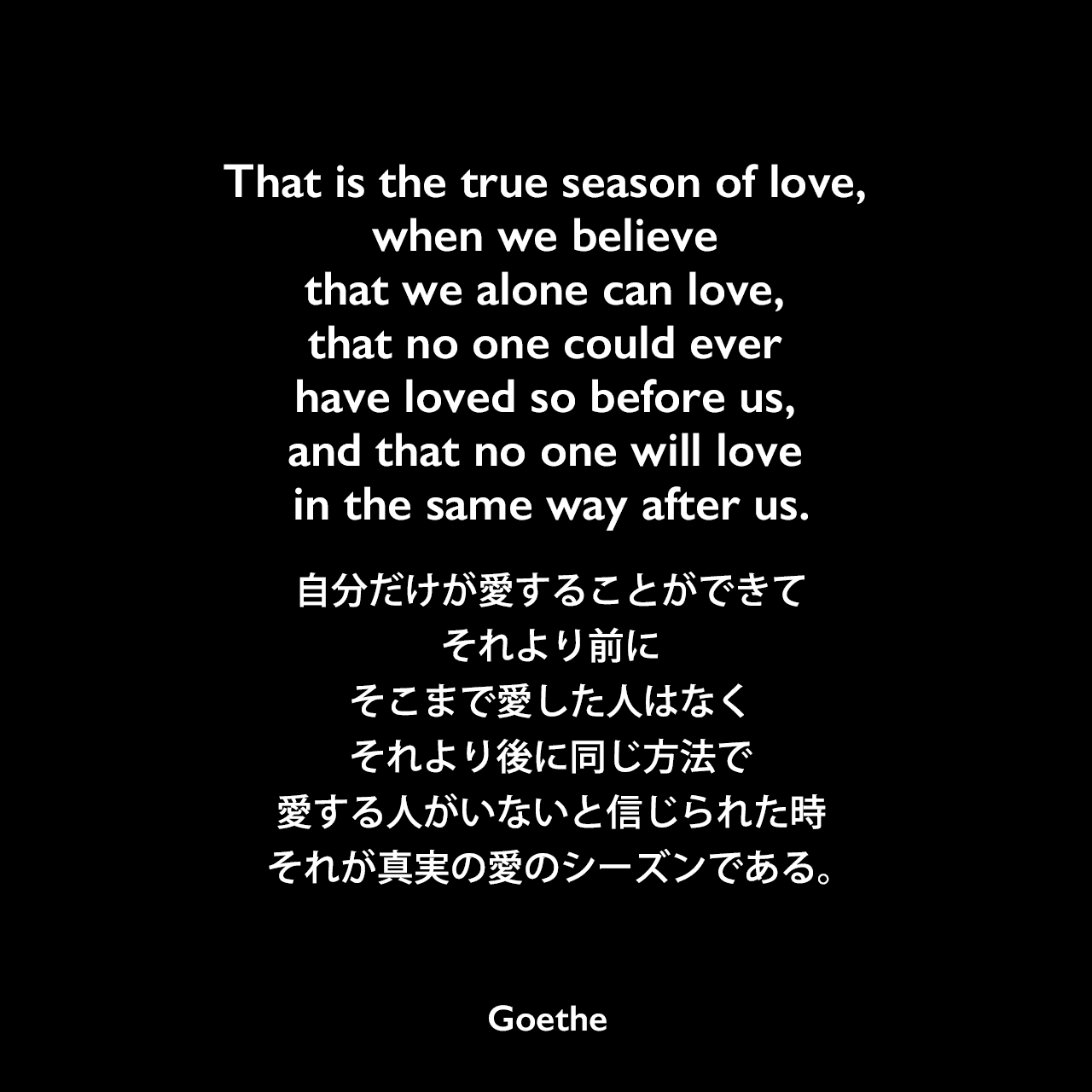 That is the true season of love, when we believe that we alone can love, that no one could ever have loved so before us, and that no one will love in the same way after us.自分だけが愛することができて、それより前にそこまで愛した人はなく、それより後に同じ方法で愛する人がいないと信じられた時、それが真実の愛のシーズンである。Johann Wolfgang von Goethe