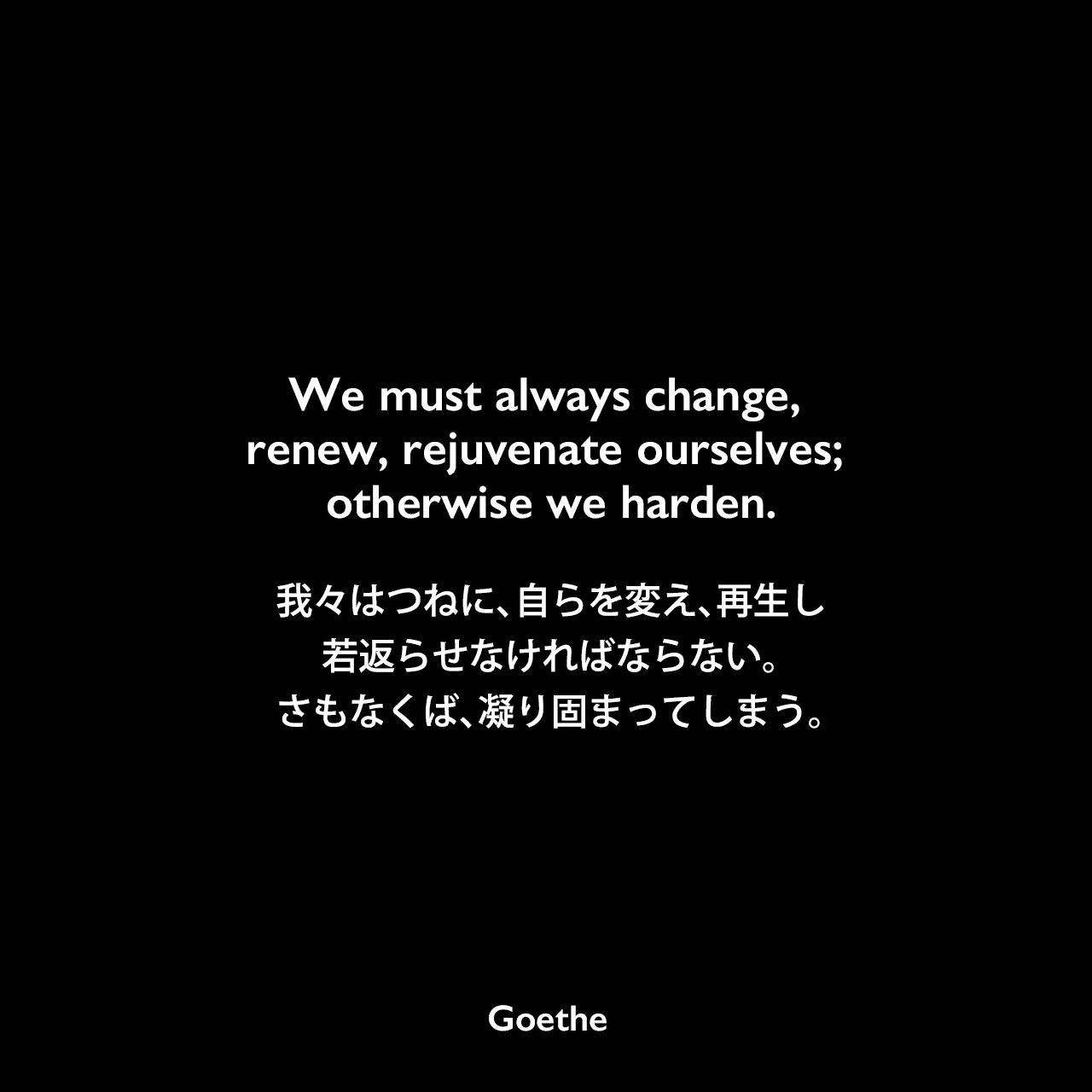 We must always change, renew, rejuvenate ourselves; otherwise we harden.我々はつねに、自らを変え、再生し、若返らせなければならない。さもなくば、凝り固まってしまう。Johann Wolfgang von Goethe