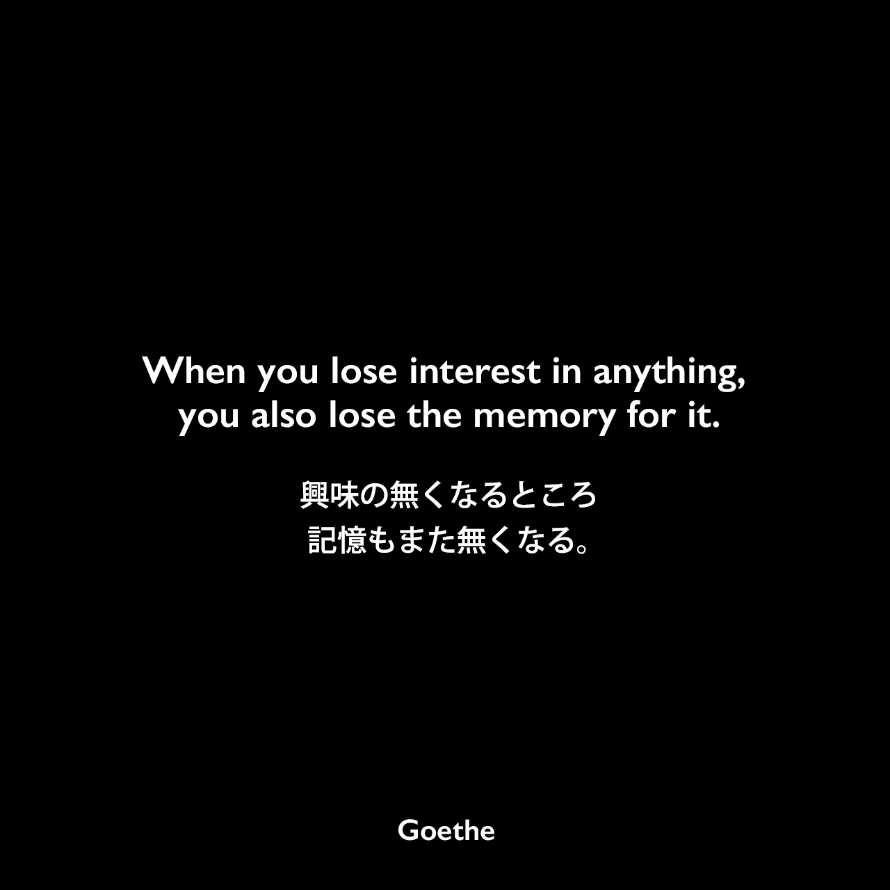When you lose interest in anything, you also lose the memory for it.興味の無くなるところ、記憶もまた無くなる。Johann Wolfgang von Goethe