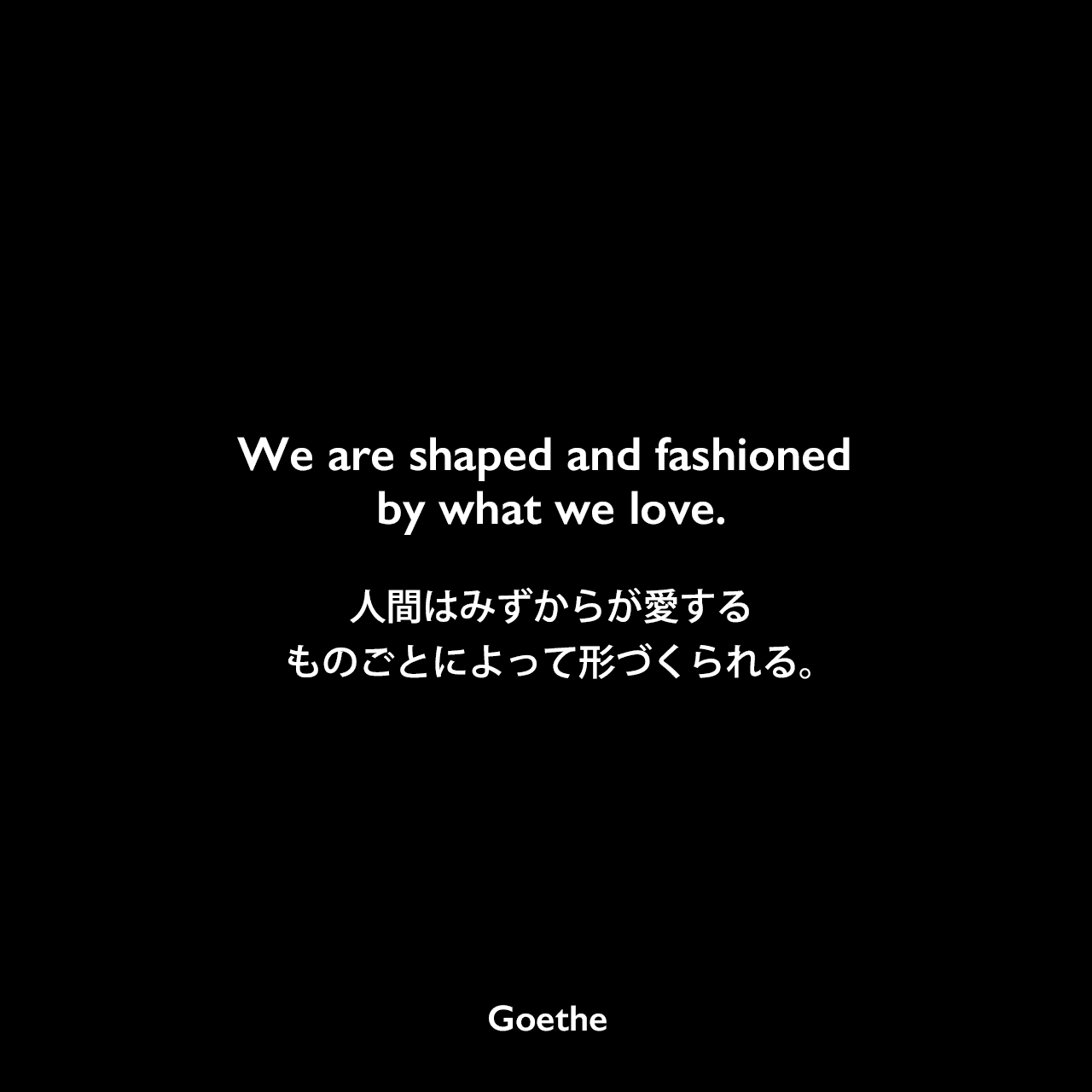We are shaped and fashioned by what we love.人間はみずからが愛するものごとによって、形づくられる。Johann Wolfgang von Goethe