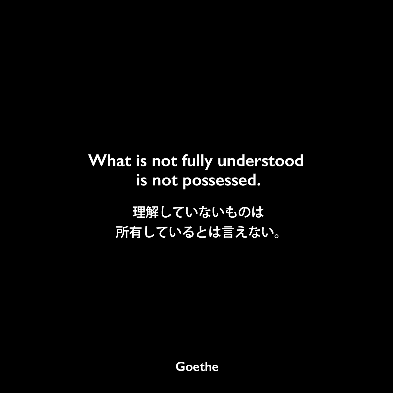 What is not fully understood is not possessed.理解していないものは、所有しているとは言えない。Johann Wolfgang von Goethe