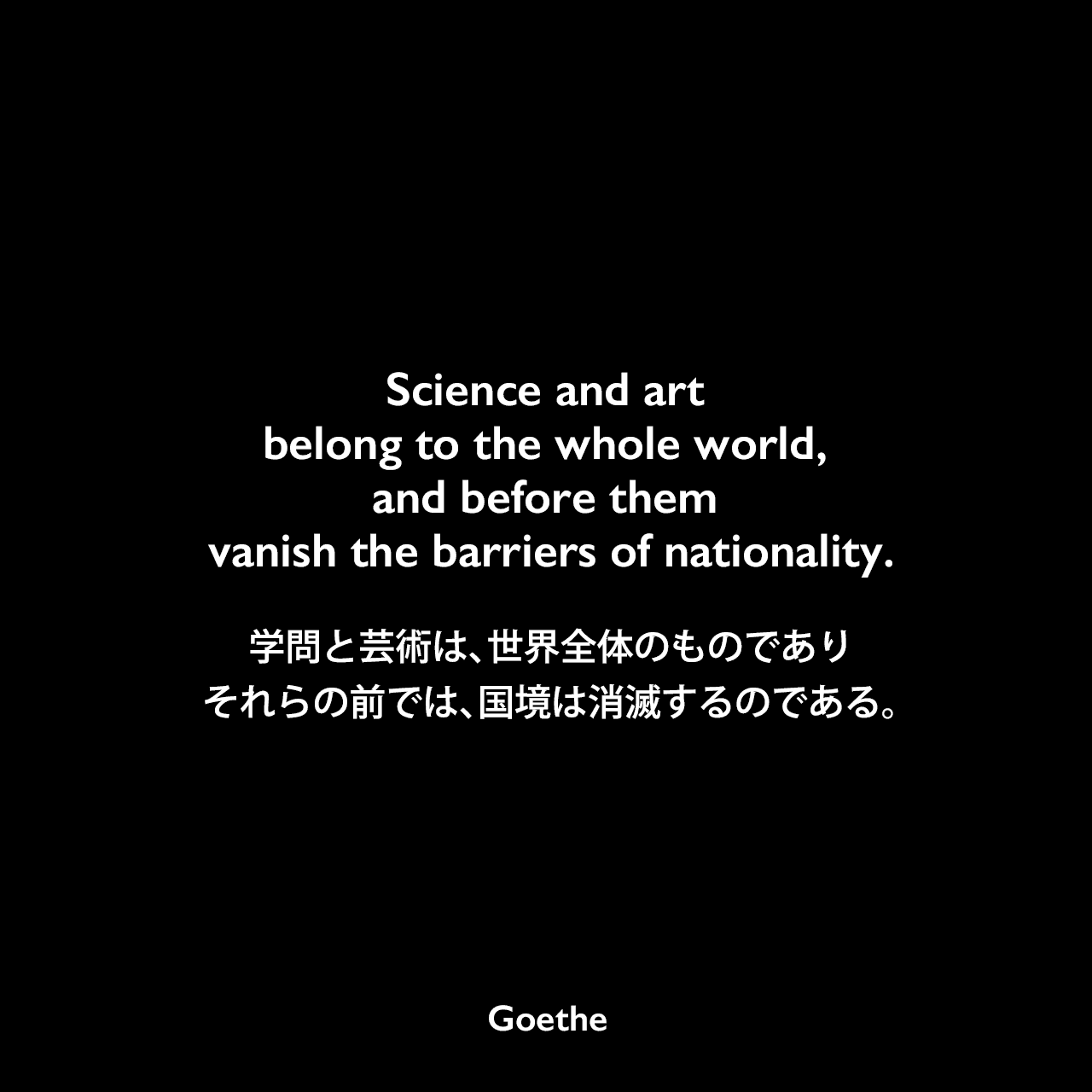 Science and art belong to the whole world, and before them vanish the barriers of nationality.学問と芸術は、世界全体のものであり、それらの前では、国境は消滅するのである。Johann Wolfgang von Goethe