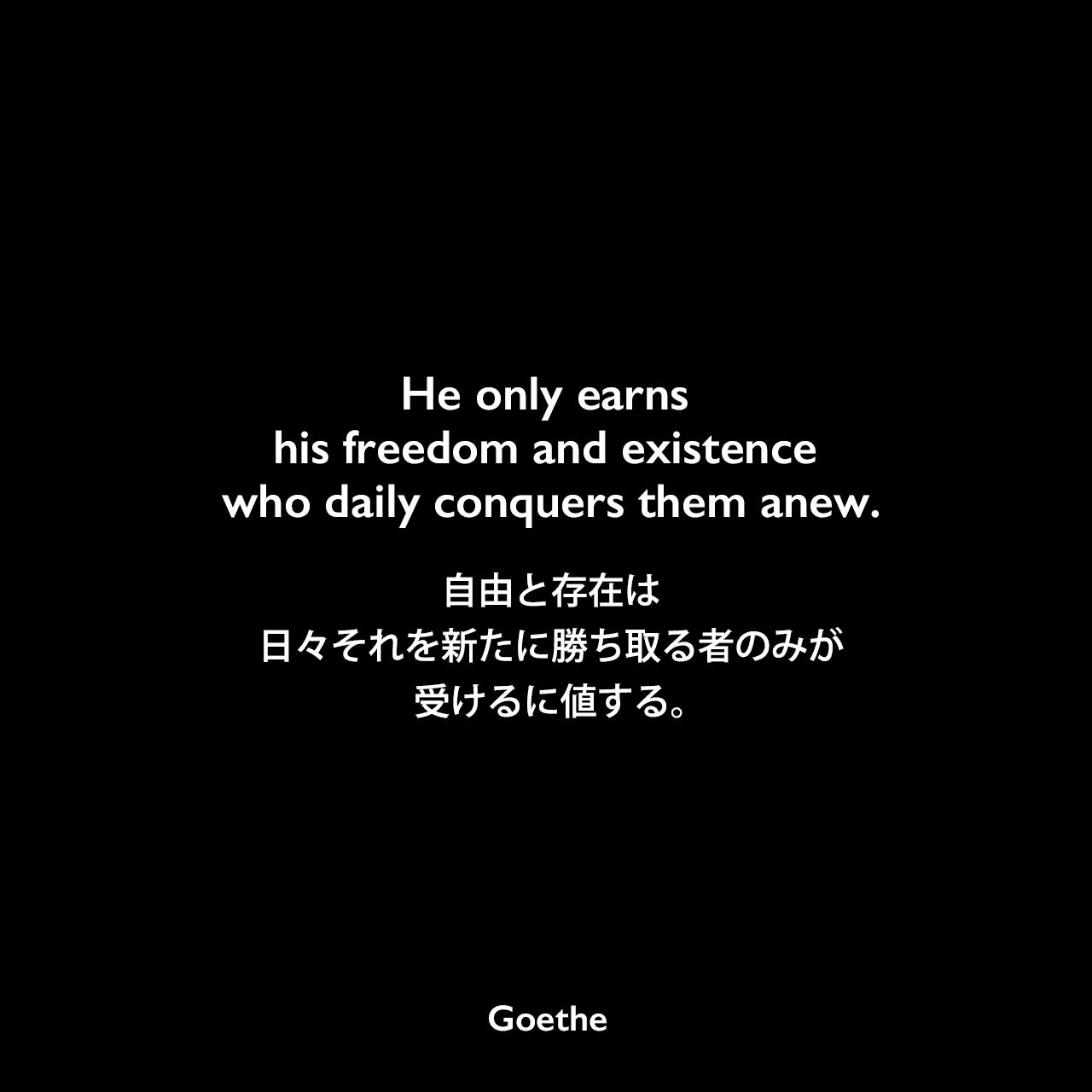 He only earns his freedom and existence who daily conquers them anew.自由と存在は、日々それを新たに勝ち取る者のみが、受けるに値する。- ゲーテの戯曲「ファウスト 第二部」よりJohann Wolfgang von Goethe