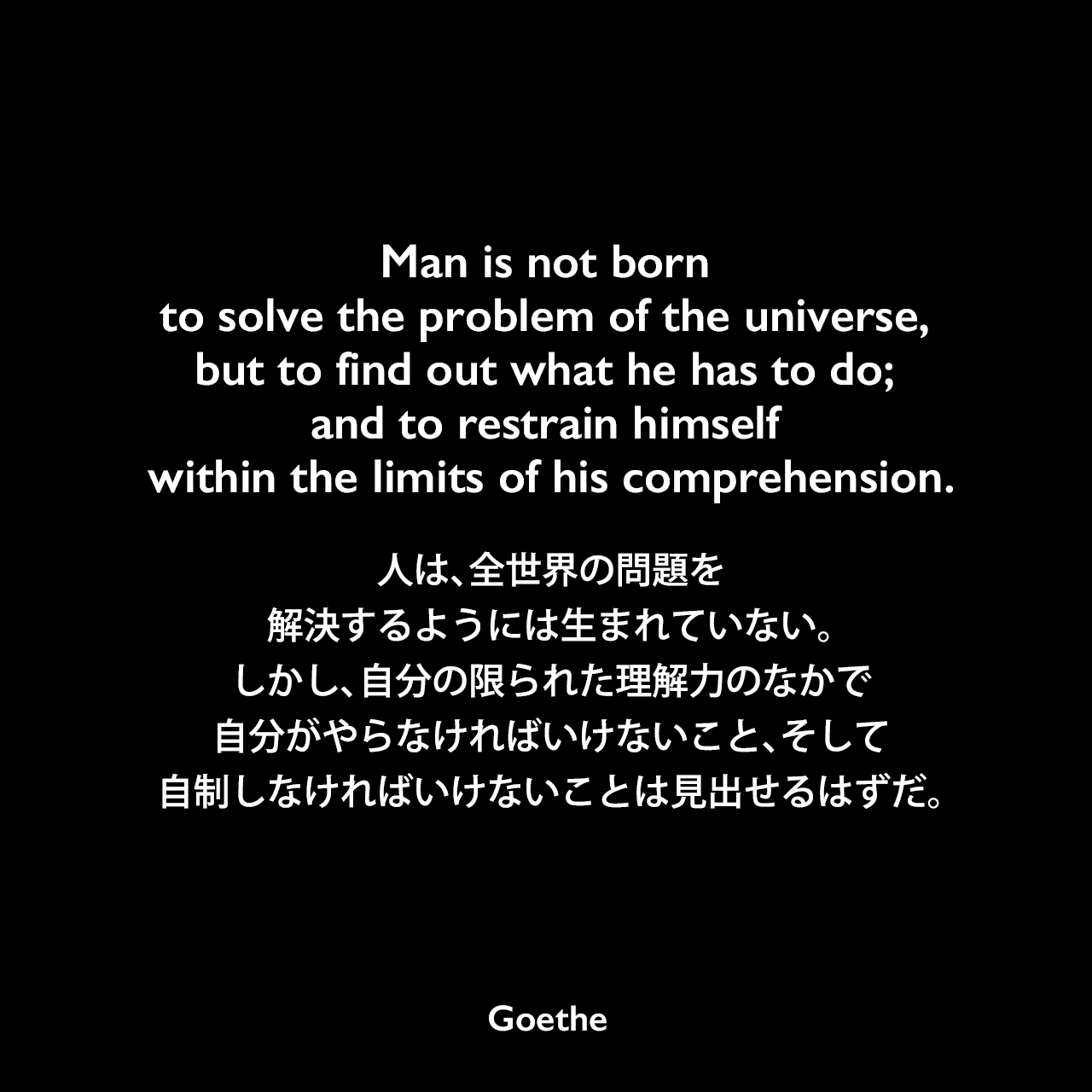 Man is not born to solve the problem of the universe, but to find out what he has to do; and to restrain himself within the limits of his comprehension.人は、全世界の問題を解決するようには生まれていない。しかし、自分の限られた理解力のなかで、自分がやらなければいけないこと、そして、自制しなければいけないことは見出せるはずだ。Johann Wolfgang von Goethe