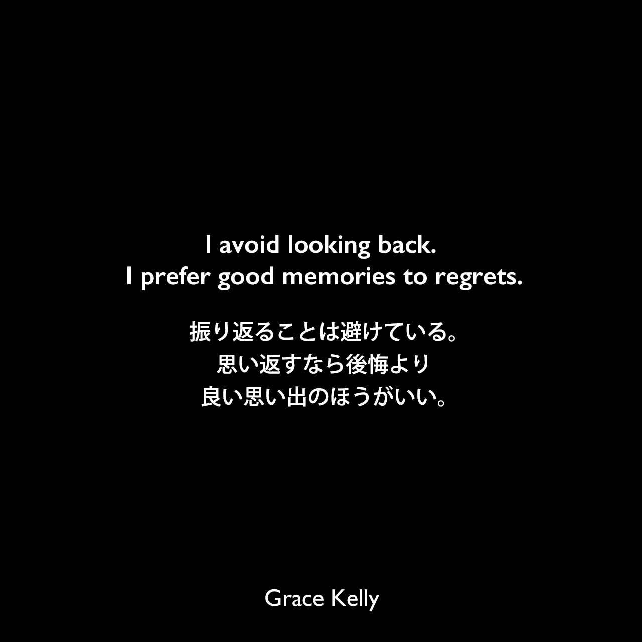 I avoid looking back. I prefer good memories to regrets.振り返ることは避けている。思い返すなら後悔より、良い思い出のほうがいい。Grace Kelly