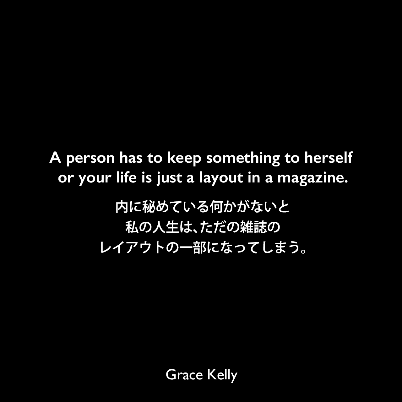 A person has to keep something to herself or your life is just a layout in a magazine.内に秘めている何かがないと、私の人生は、ただの雑誌のレイアウトの一部になってしまう。Grace Kelly