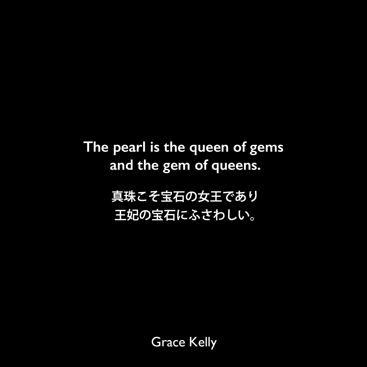 The pearl is the queen of gems and the gem of queens.真珠こそ宝石の女王であり、王妃の宝石にふさわしい。Grace Kelly