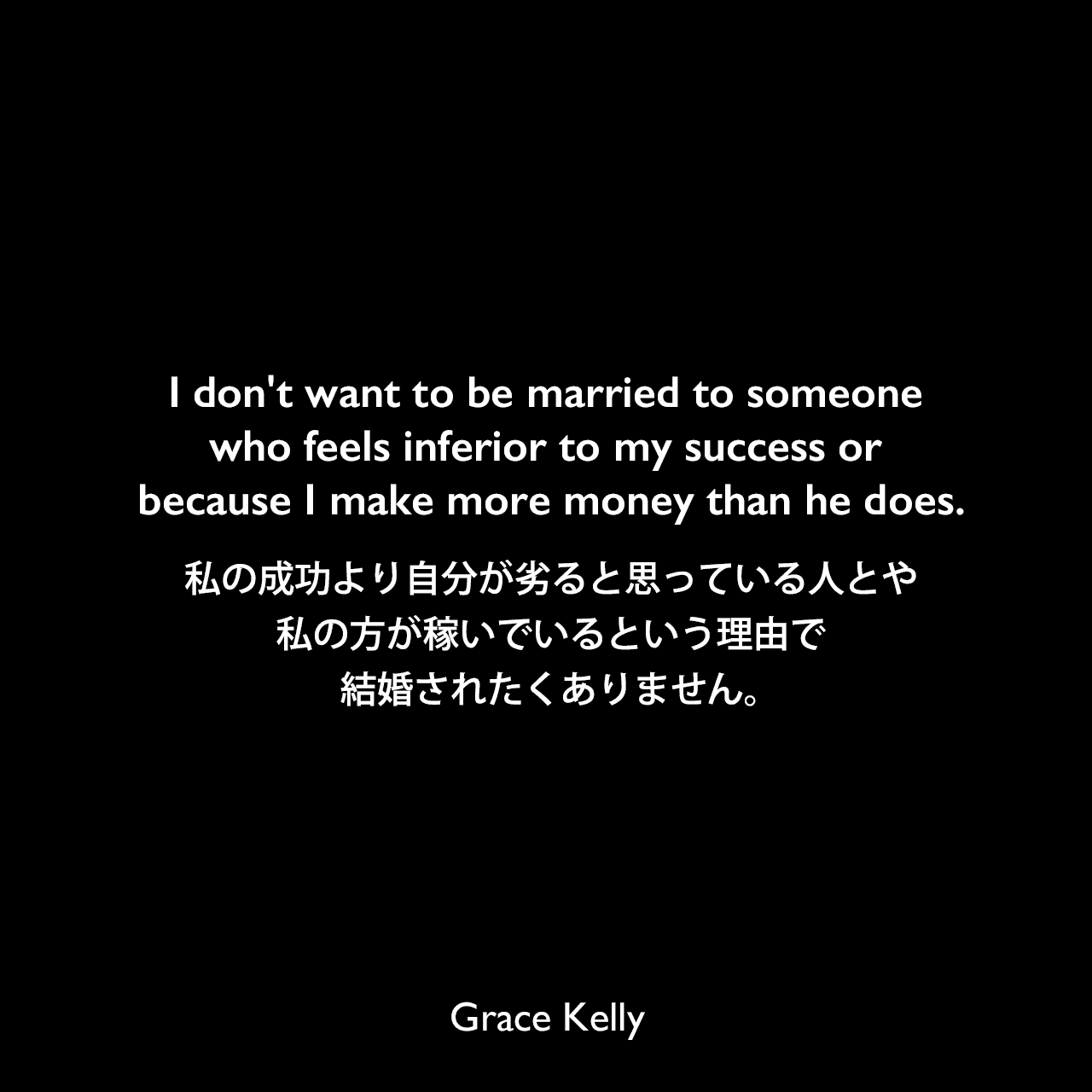 I don't want to be married to someone who feels inferior to my success or because I make more money than he does.私の成功より自分が劣ると思っている人とや、私の方が稼いでいるという理由で結婚されたくありません。Grace Kelly