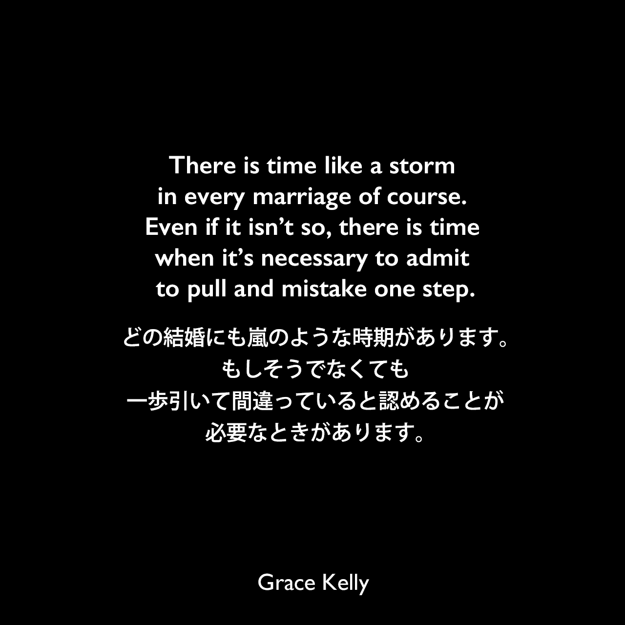 There is time like a storm in every marriage of course. Even if it isn’t so, there is time when it’s necessary to admit to pull and mistake one step.どの結婚にも嵐のような時期があります。もしそうでなくても、一歩引いて間違っていると認めることが必要なときがあります。Grace Kelly