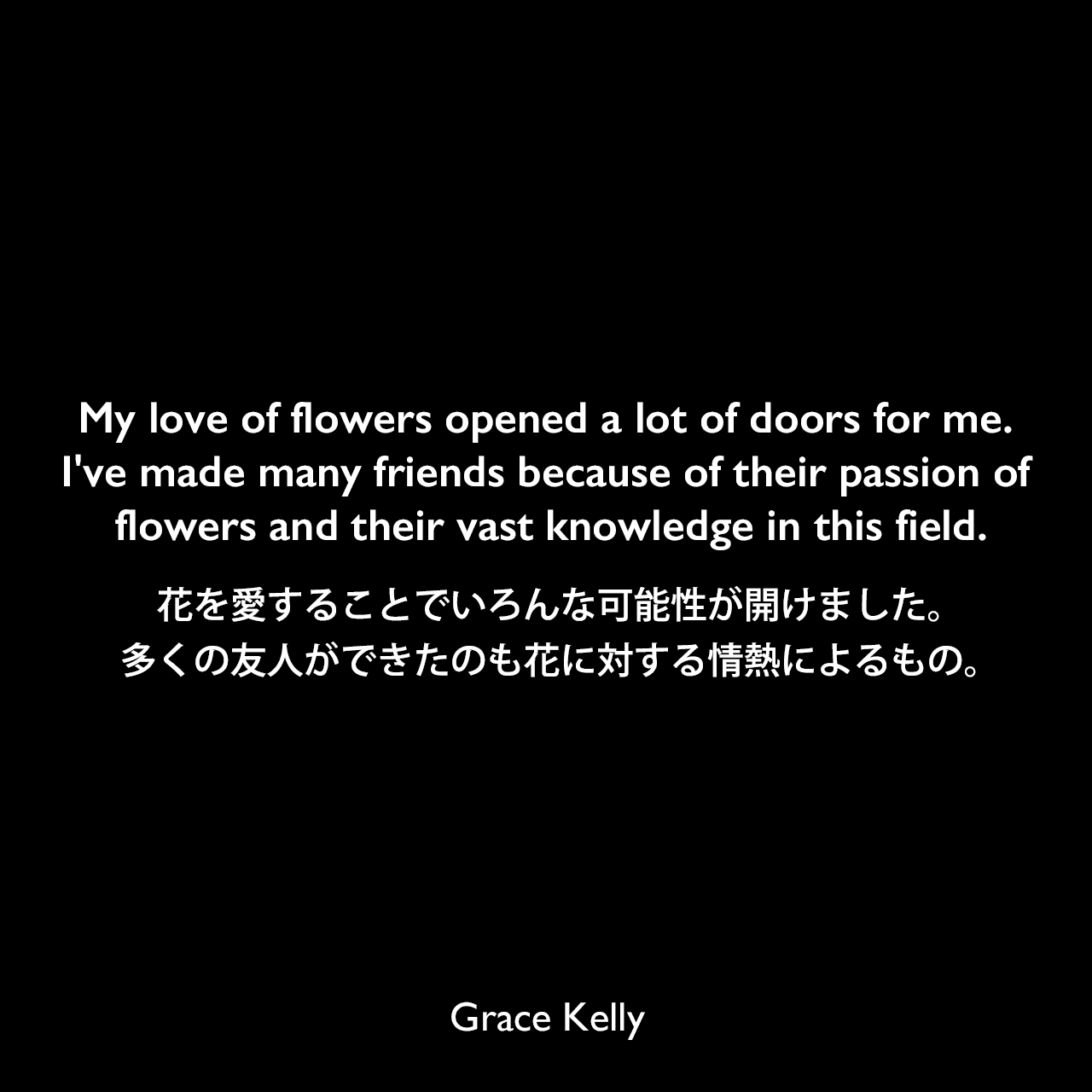 My love of flowers opened a lot of doors for me. I've made many friends because of their passion of flowers and their vast knowledge in this field.花を愛することでいろんな可能性が開けました。多くの友人ができたのも花に対する情熱によるもの。Grace Kelly