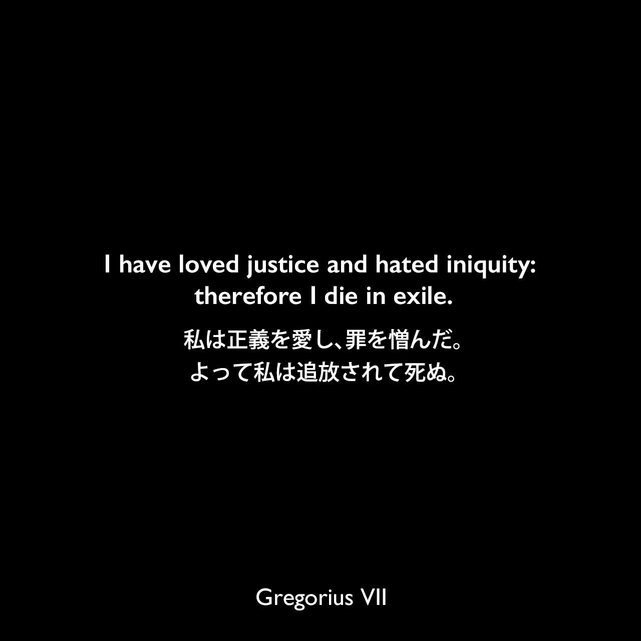 I have loved justice and hated iniquity: therefore I die in exile.私は正義を愛し、罪を憎んだ。よって私は追放されて死ぬ。Gregorius VII