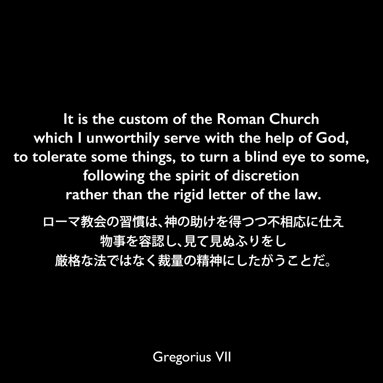 It is the custom of the Roman Church which I unworthily serve with the help of God, to tolerate some things, to turn a blind eye to some, following the spirit of discretion rather than the rigid letter of the law.ローマ教会の習慣は、神の助けを得つつ不相応に仕え、物事を容認し、見て見ぬふりをし、厳格な法ではなく裁量の精神にしたがうことだ。Gregorius VII