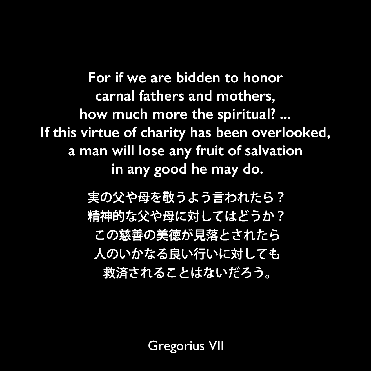 For if we are bidden to honor carnal fathers and mothers, how much more the spiritual? ... If this virtue of charity has been overlooked, a man will lose any fruit of salvation in any good he may do.実の父や母を敬うよう言われたら？精神的な父や母に対してはどうか？この慈善の美徳が見落とされたら、人のいかなる良い行いに対しても救済されることはないだろう。Gregorius VII