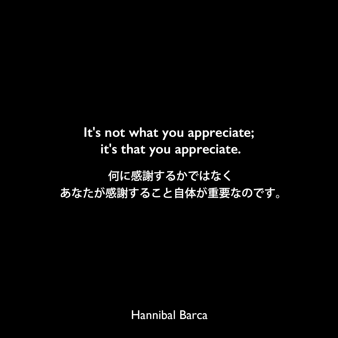 It's not what you appreciate; it's that you appreciate.何に感謝するかではなく、あなたが感謝すること自体が重要なのです。Hannibal Barca