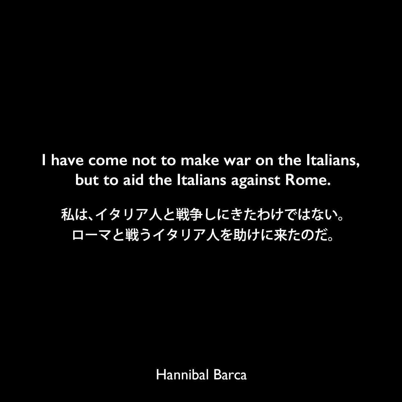 I have come not to make war on the Italians, but to aid the Italians against Rome.私は、イタリア人と戦争しにきたわけではない。ローマと戦うイタリア人を助けに来たのだ。Hannibal Barca