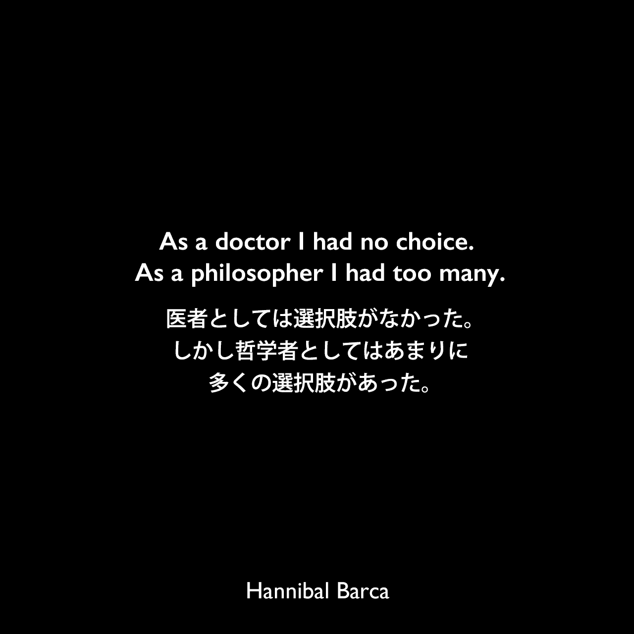 As a doctor I had no choice. As a philosopher I had too many.医者としては選択肢がなかった。しかし哲学者としてはあまりに多くの選択肢があった。Hannibal Barca