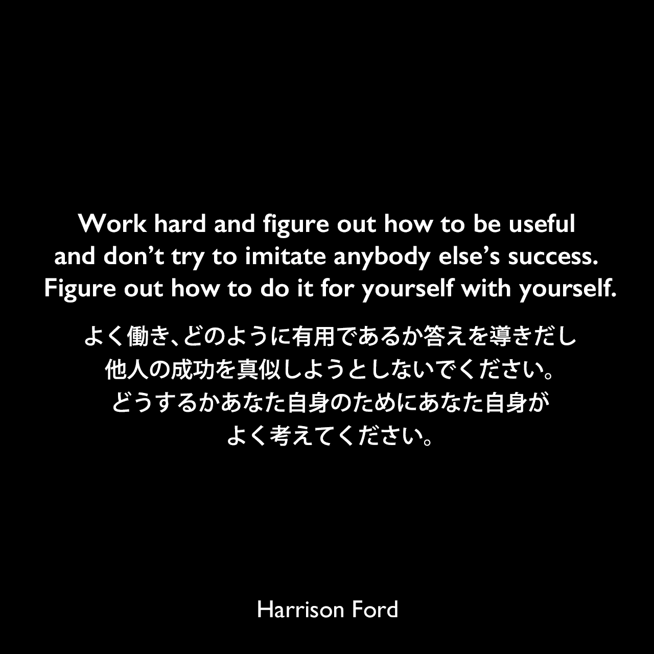 Work hard and figure out how to be useful and don’t try to imitate anybody else’s success. Figure out how to do it for yourself with yourself.よく働き、どのように有用であるか答えを導きだし、他人の成功を真似しようとしないでください。どうするかあなた自身のためにあなた自身が、よく考えてください。Harrison Ford