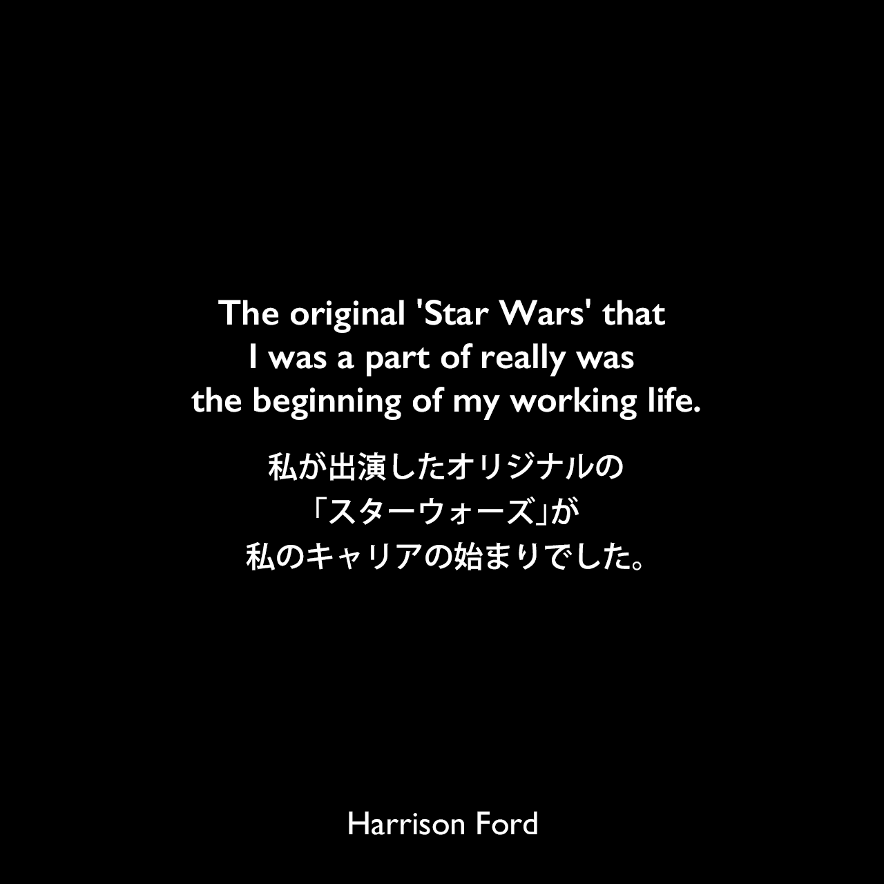 The original 'Star Wars' that I was a part of really was the beginning of my working life.私が出演したオリジナルの「スターウォーズ」が、私のキャリアの始まりでした。Harrison Ford
