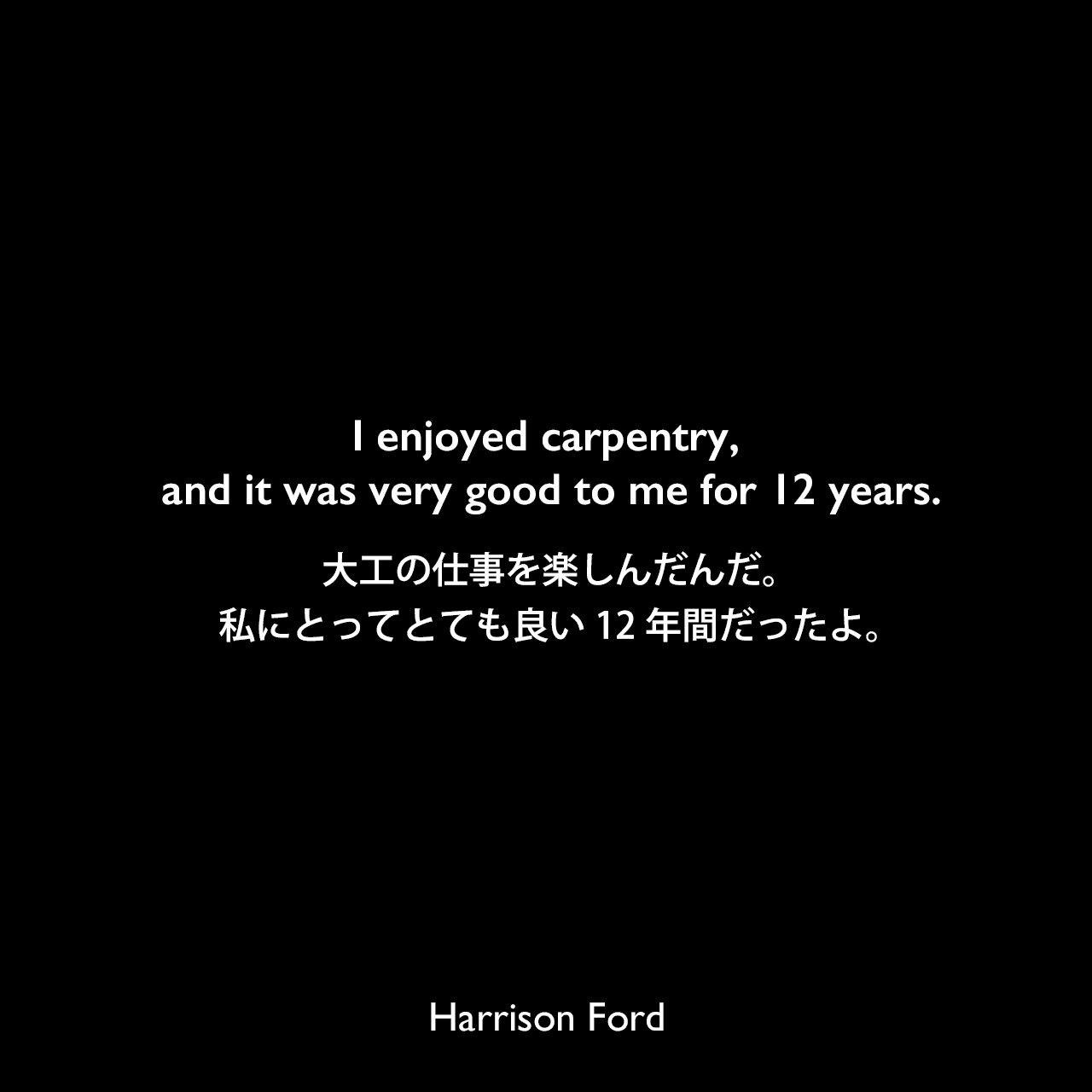 I enjoyed carpentry, and it was very good to me for 12 years.大工の仕事を楽しんだんだ。私にとってとても良い12年間だったよ。Harrison Ford