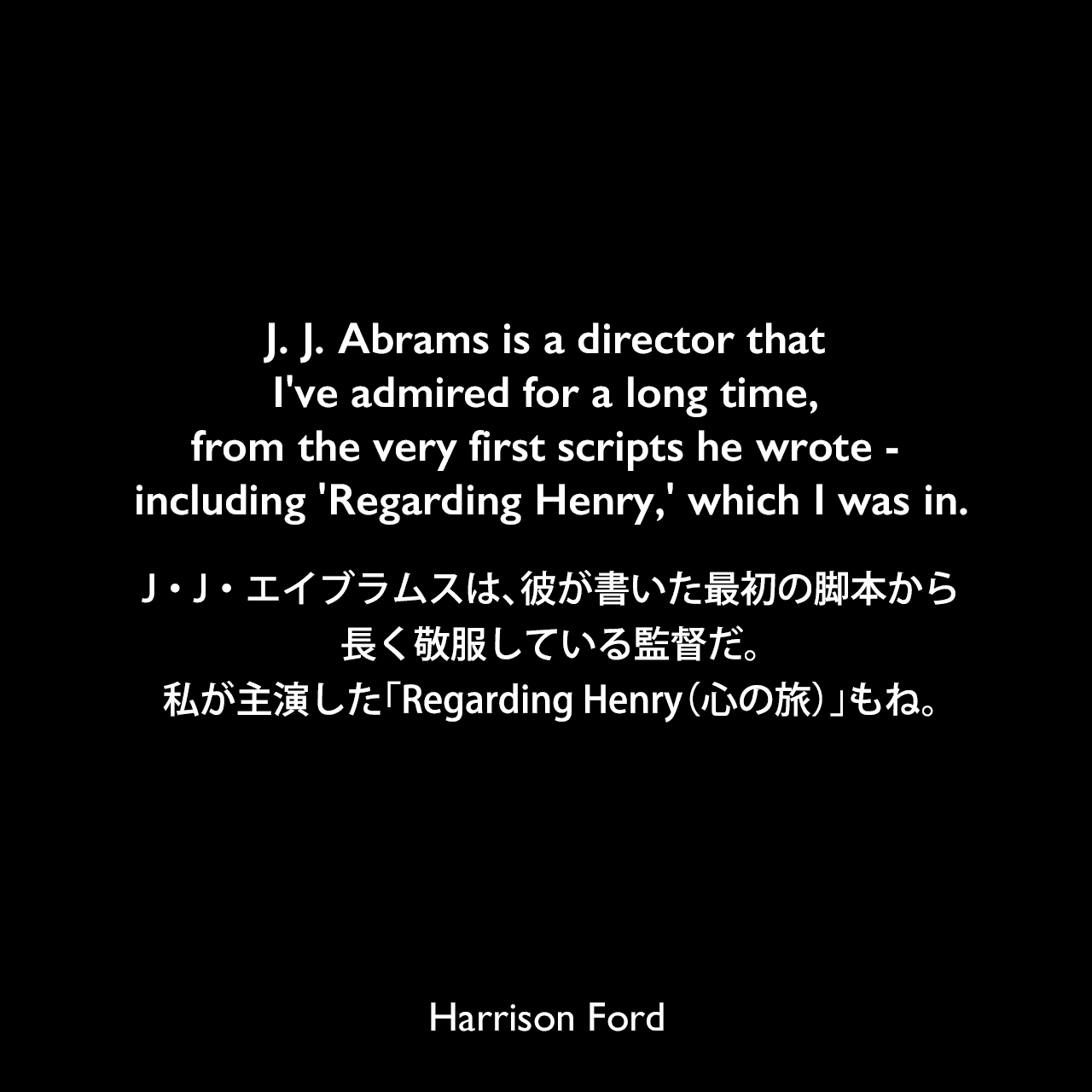 J. J. Abrams is a director that I've admired for a long time, from the very first scripts he wrote - including 'Regarding Henry,' which I was in.J・J・エイブラムスは、彼が書いた最初の脚本から長く敬服している監督だ。私が主演した「Regarding Henry（心の旅）」もね。Harrison Ford