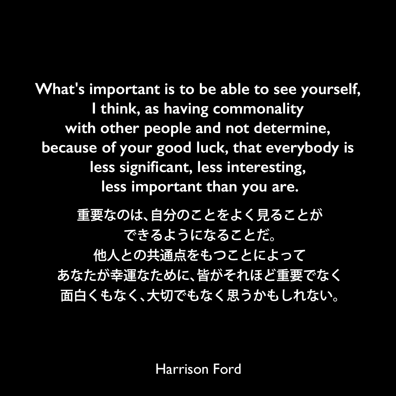 What's important is to be able to see yourself, I think, as having commonality with other people and not determine, because of your good luck, that everybody is less significant, less interesting, less important than you are.重要なのは、自分のことをよく見ることができるようになることだ。他人との共通点をもつことによって、あなたが幸運なために、皆がそれほど重要でなく、面白くもなく、大切でもなく思うかもしれない。Harrison Ford