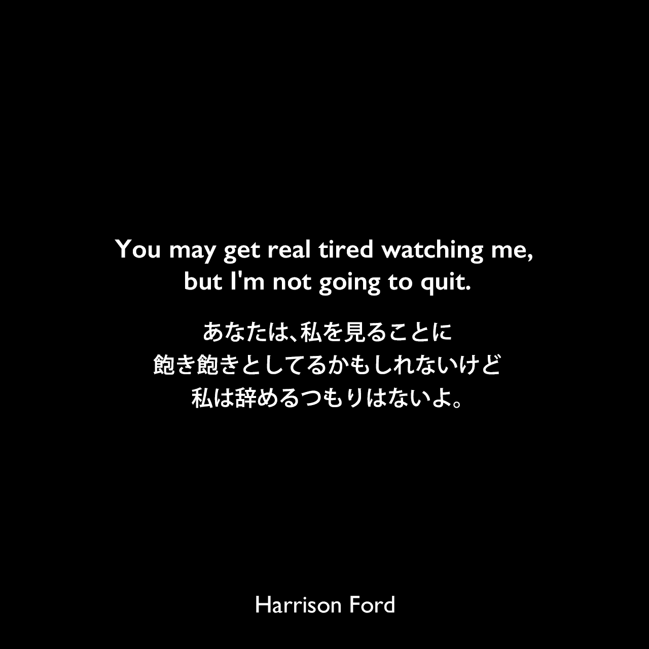 You may get real tired watching me, but I'm not going to quit.あなたは、私を見ることに飽き飽きとしてるかもしれないけど、私は辞めるつもりはないよ。Harrison Ford