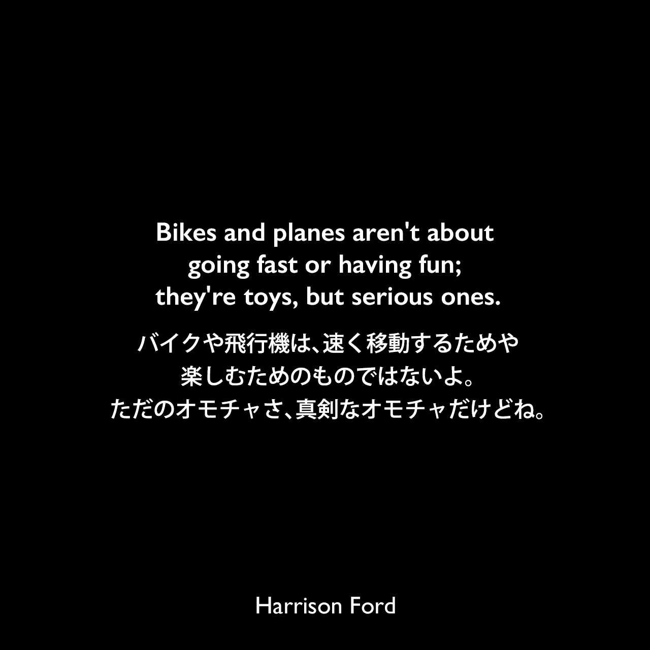 Bikes and planes aren't about going fast or having fun; they're toys, but serious ones.バイクや飛行機は、速く移動するためや楽しむためのものではないよ。ただのオモチャさ、真剣なオモチャだけどね。Harrison Ford