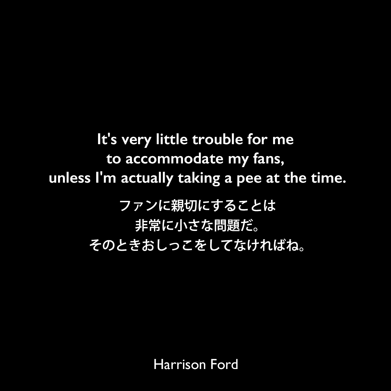 It's very little trouble for me to accommodate my fans, unless I'm actually taking a pee at the time.ファンに親切にすることは、非常に小さな問題だ。そのときおしっこをしてなければね。Harrison Ford