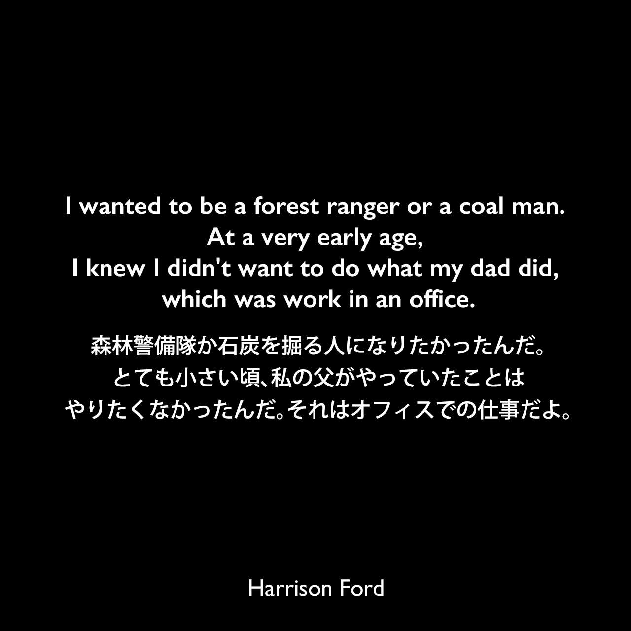 I wanted to be a forest ranger or a coal man. At a very early age, I knew I didn't want to do what my dad did, which was work in an office.森林警備隊か石炭を掘る人になりたかったんだ。とても小さい頃、私の父がやっていたことはやりたくなかったんだ。それはオフィスでの仕事だよ。Harrison Ford