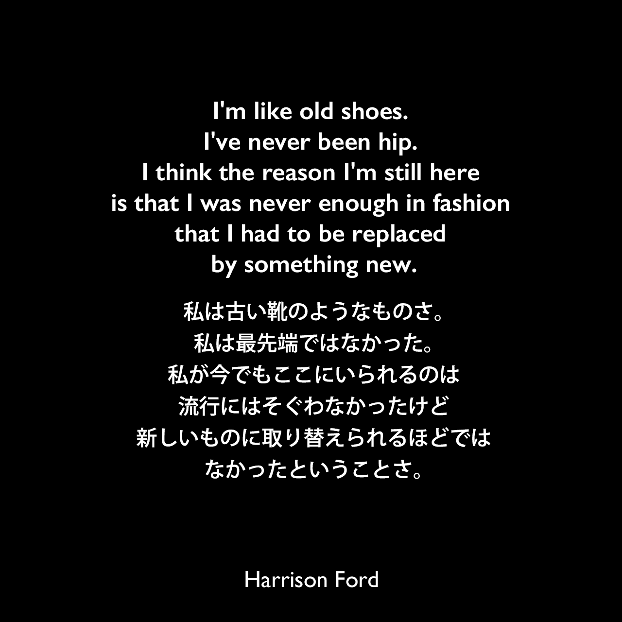 I'm like old shoes. I've never been hip. I think the reason I'm still here is that I was never enough in fashion that I had to be replaced by something new.私は古い靴のようなものさ。私は最先端ではなかった。私が今でもここにいられるのは、流行にはそぐわなかったけど、新しいものに取り替えられるほどではなかったということさ。Harrison Ford