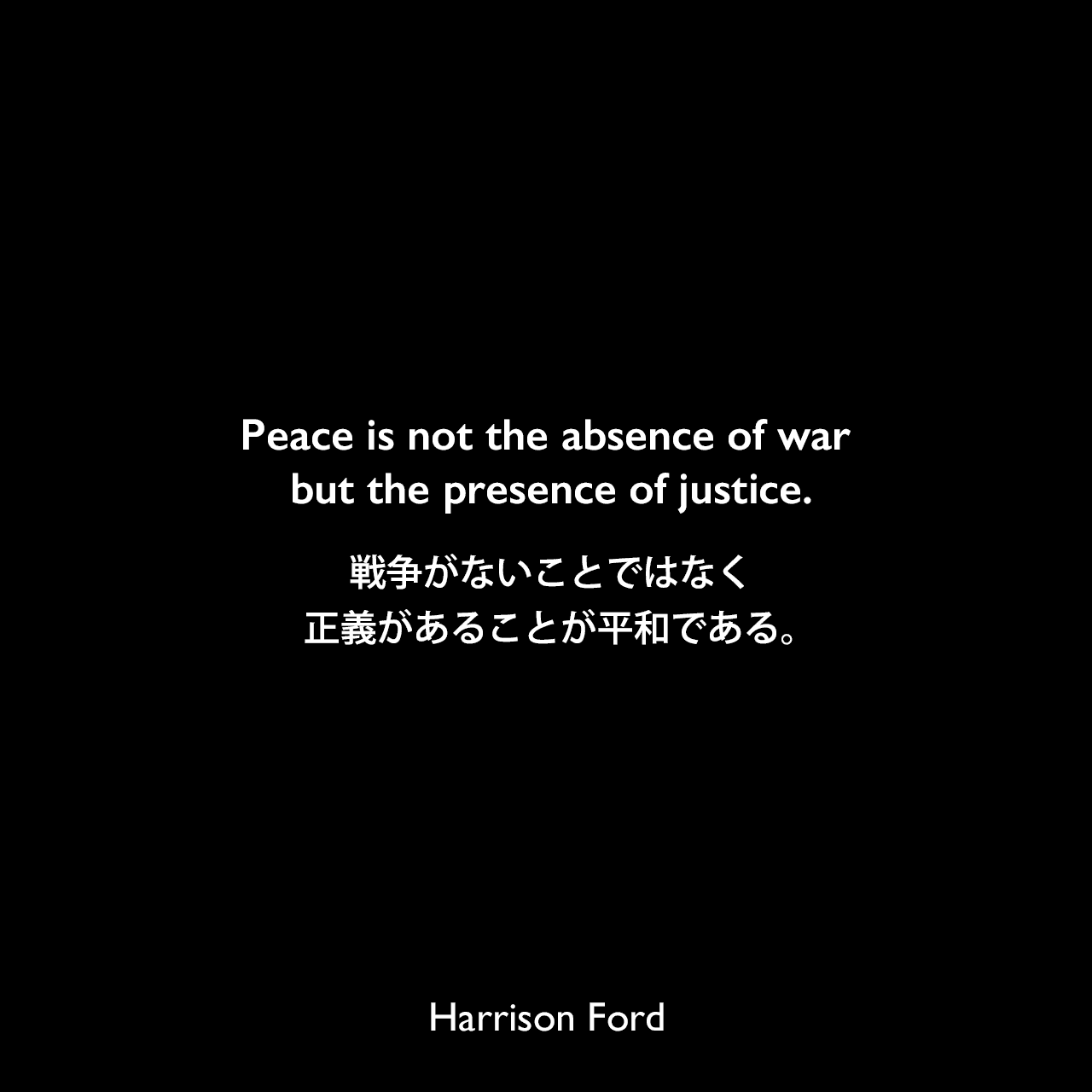 Peace is not the absence of war but the presence of justice.戦争がないことではなく、正義があることが平和である。Harrison Ford