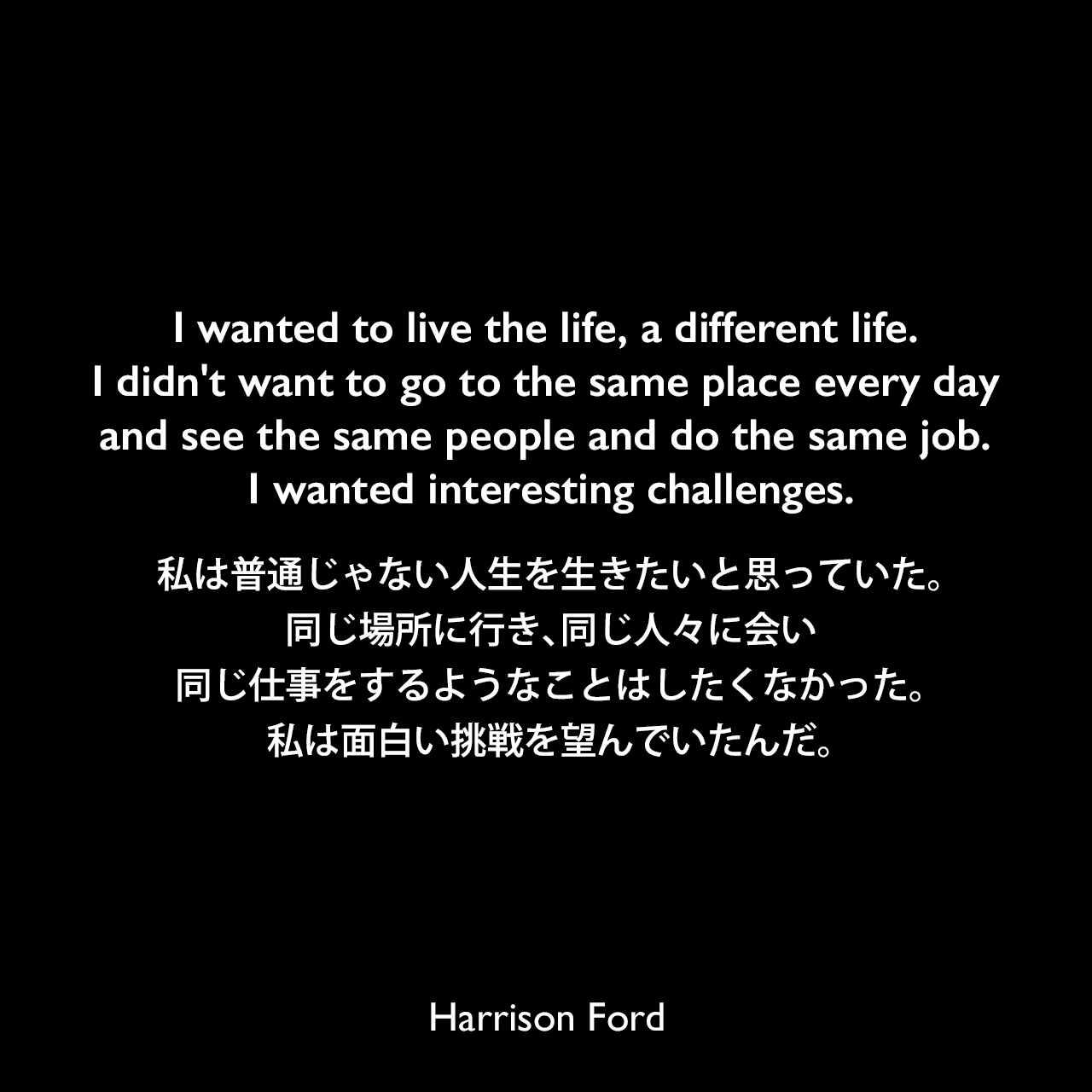 I wanted to live the life, a different life. I didn't want to go to the same place every day and see the same people and do the same job. I wanted interesting challenges.私は普通じゃない人生を生きたいと思っていた。同じ場所に行き、同じ人々に会い、同じ仕事をするようなことはしたくなかった。私は面白い挑戦を望んでいたんだ。Harrison Ford