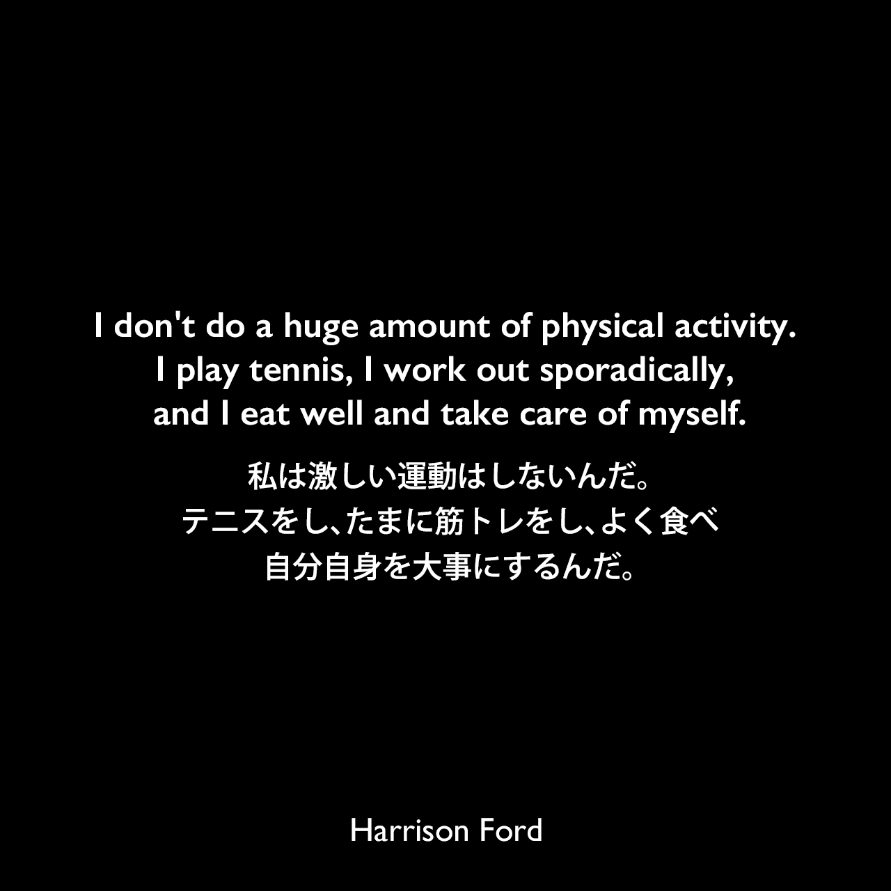 I don't do a huge amount of physical activity. I play tennis, I work out sporadically, and I eat well and take care of myself.私は激しい運動はしないんだ。テニスをし、たまに筋トレをし、よく食べ、自分自身を大事にするんだ。Harrison Ford