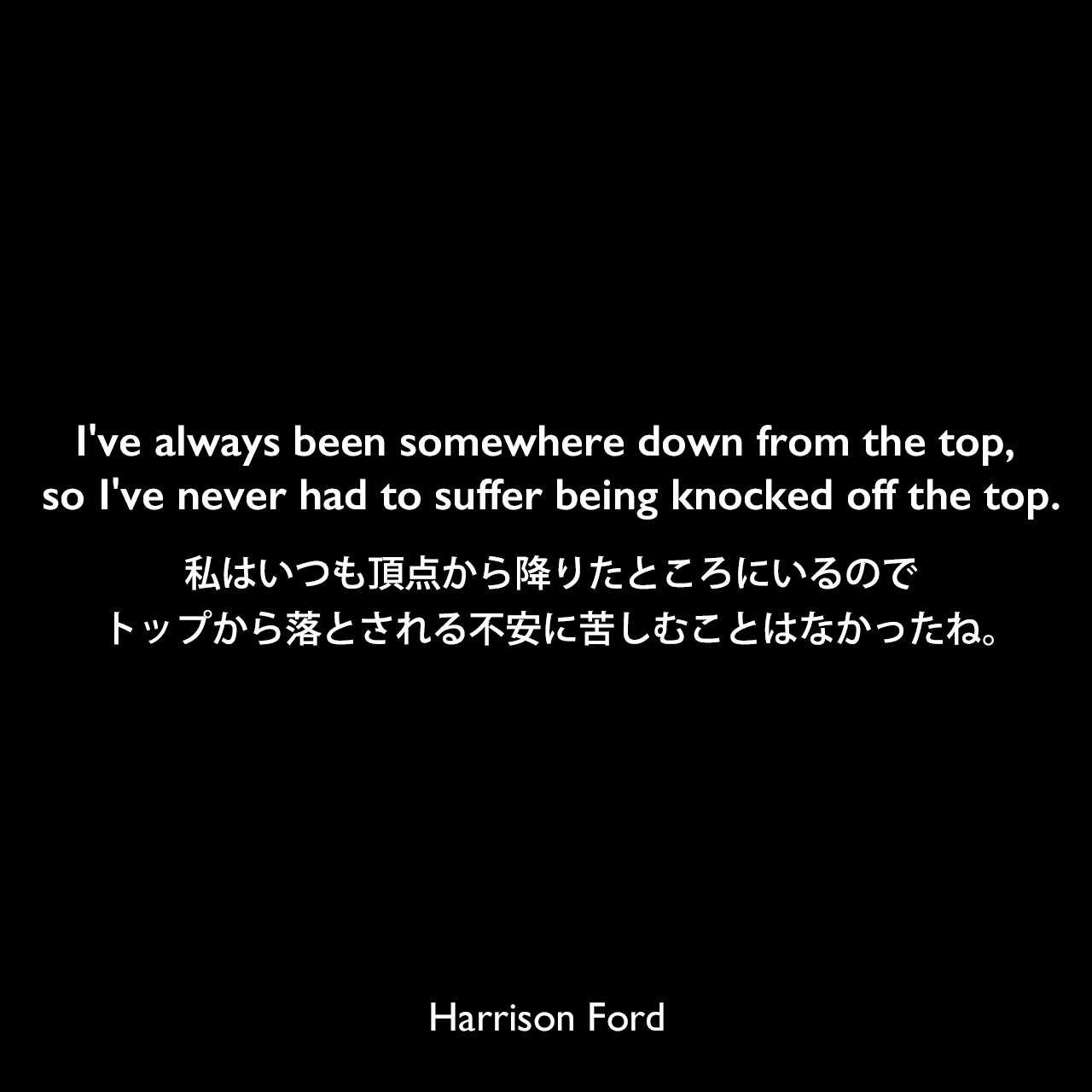 I've always been somewhere down from the top, so I've never had to suffer being knocked off the top.私はいつも頂点から降りたところにいるので、トップから落とされる不安に苦しむことはなかったね。Harrison Ford