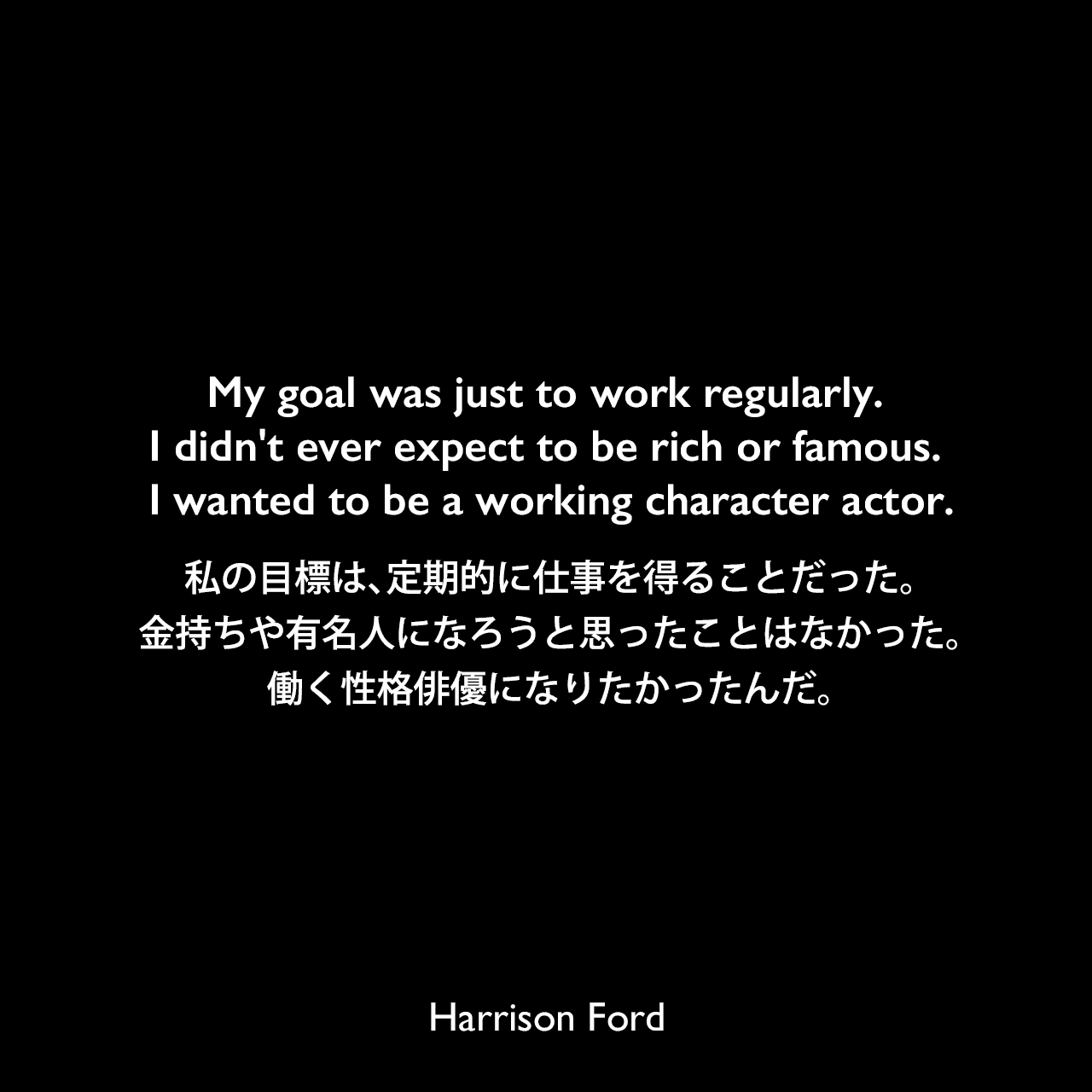 My goal was just to work regularly. I didn't ever expect to be rich or famous. I wanted to be a working character actor.私の目標は、定期的に仕事を得ることだった。金持ちや有名人になろうと思ったことはなかった。働く性格俳優になりたかったんだ。Harrison Ford