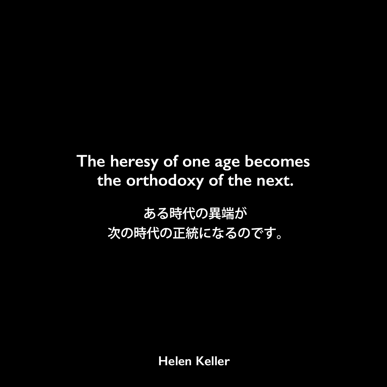 The heresy of one age becomes the orthodoxy of the next.ある時代の異端が、次の時代の正統になるのです。- ヘレン・ケラーの本「楽天主義」よりHelen Keller