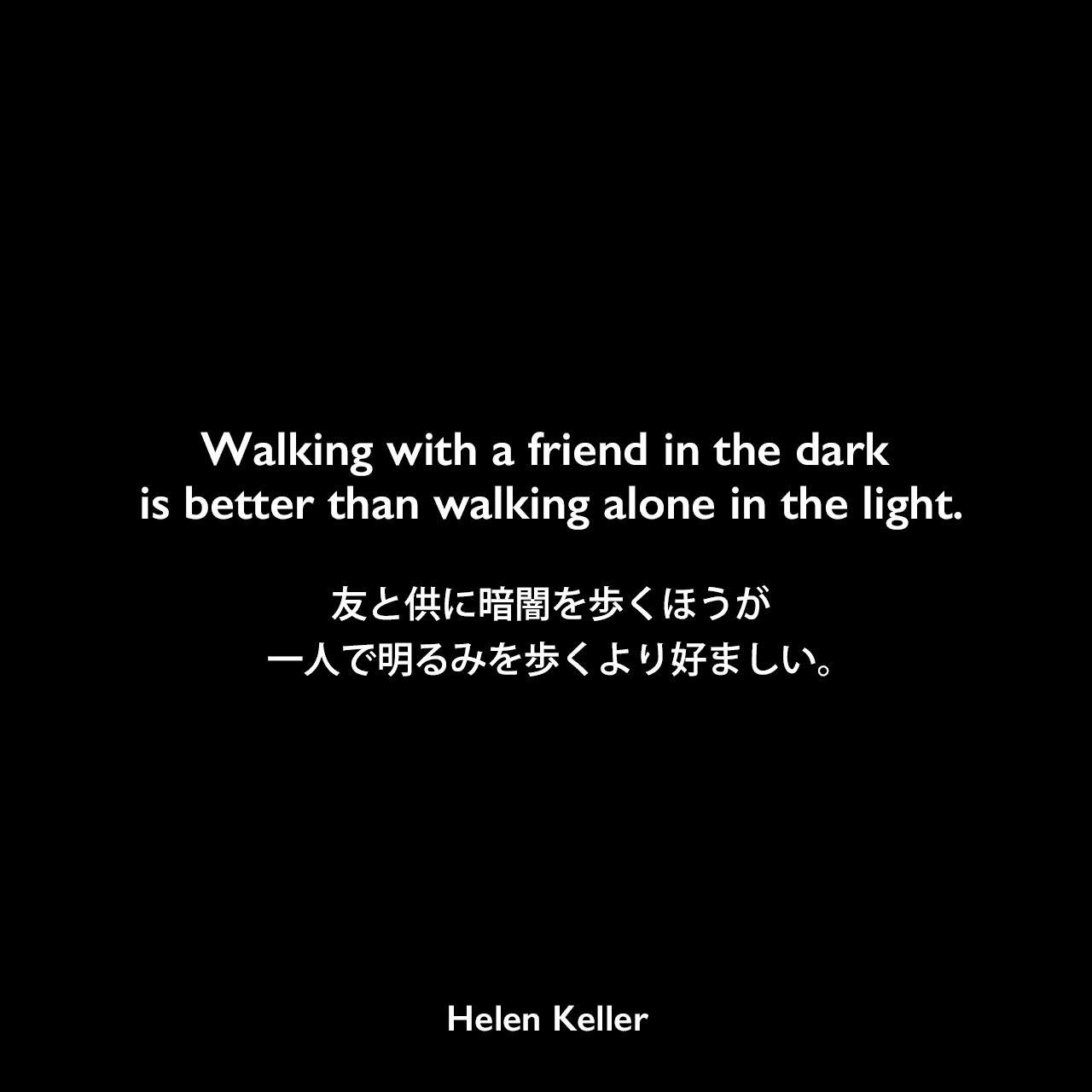 Walking with a friend in the dark is better than walking alone in the light.友と供に暗闇を歩くほうが、一人で明るみを歩くより好ましい。Helen Keller