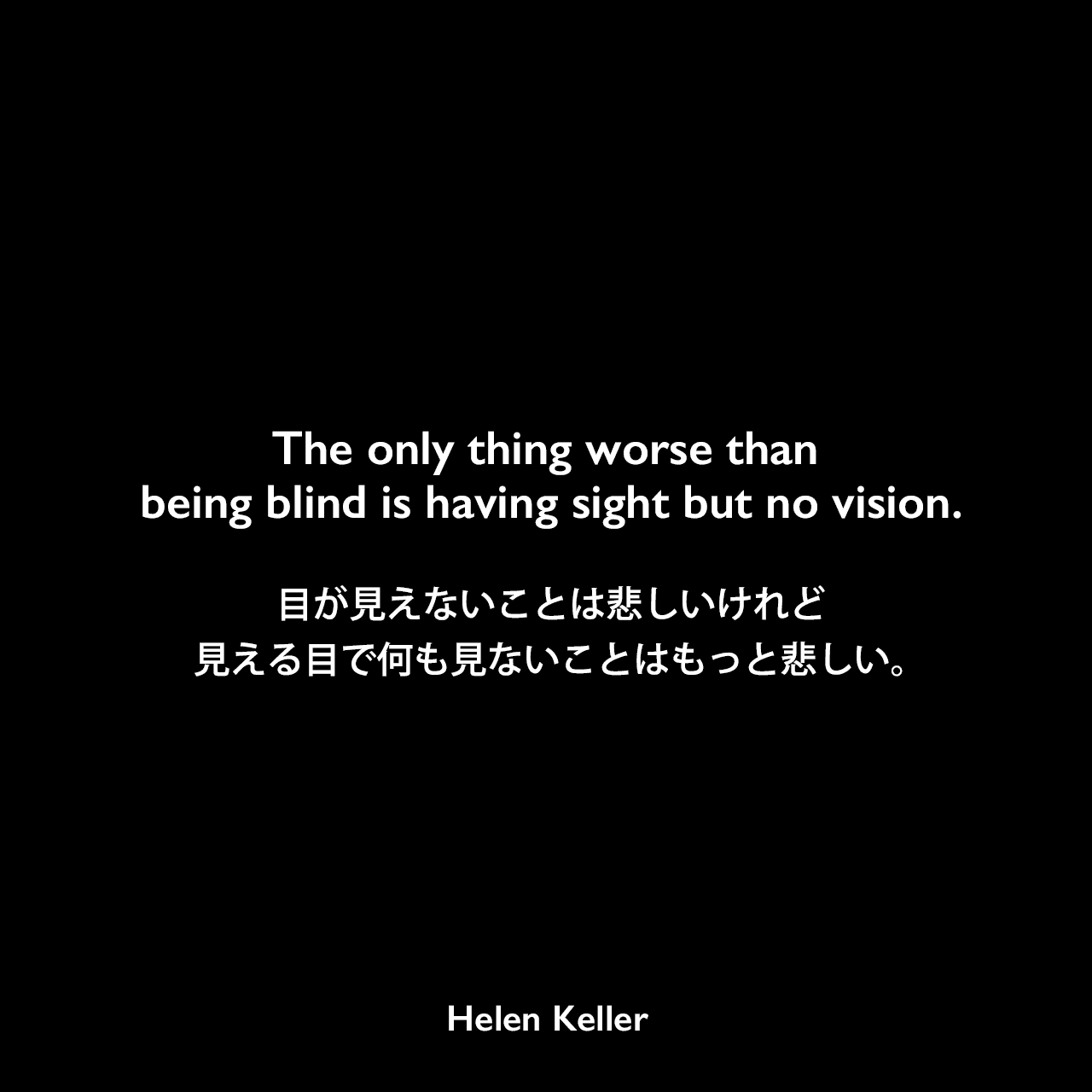 The only thing worse than being blind is having sight but no vision.目が見えないことは悲しいけれど、見える目で何も見ないことはもっと悲しい。