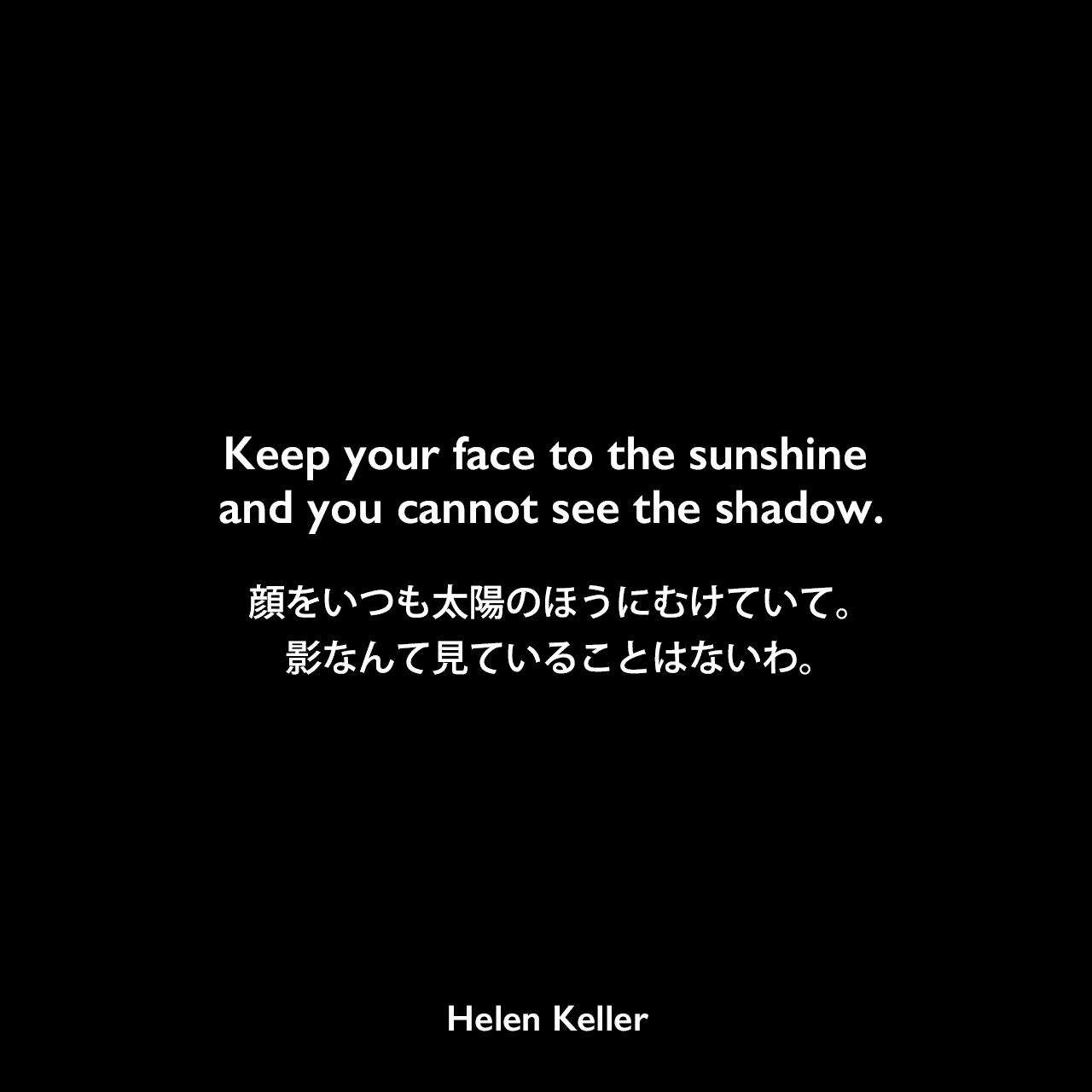 Keep your face to the sunshine and you cannot see the shadow.顔をいつも太陽のほうにむけていて。影なんて見ていることはないわ。Helen Keller