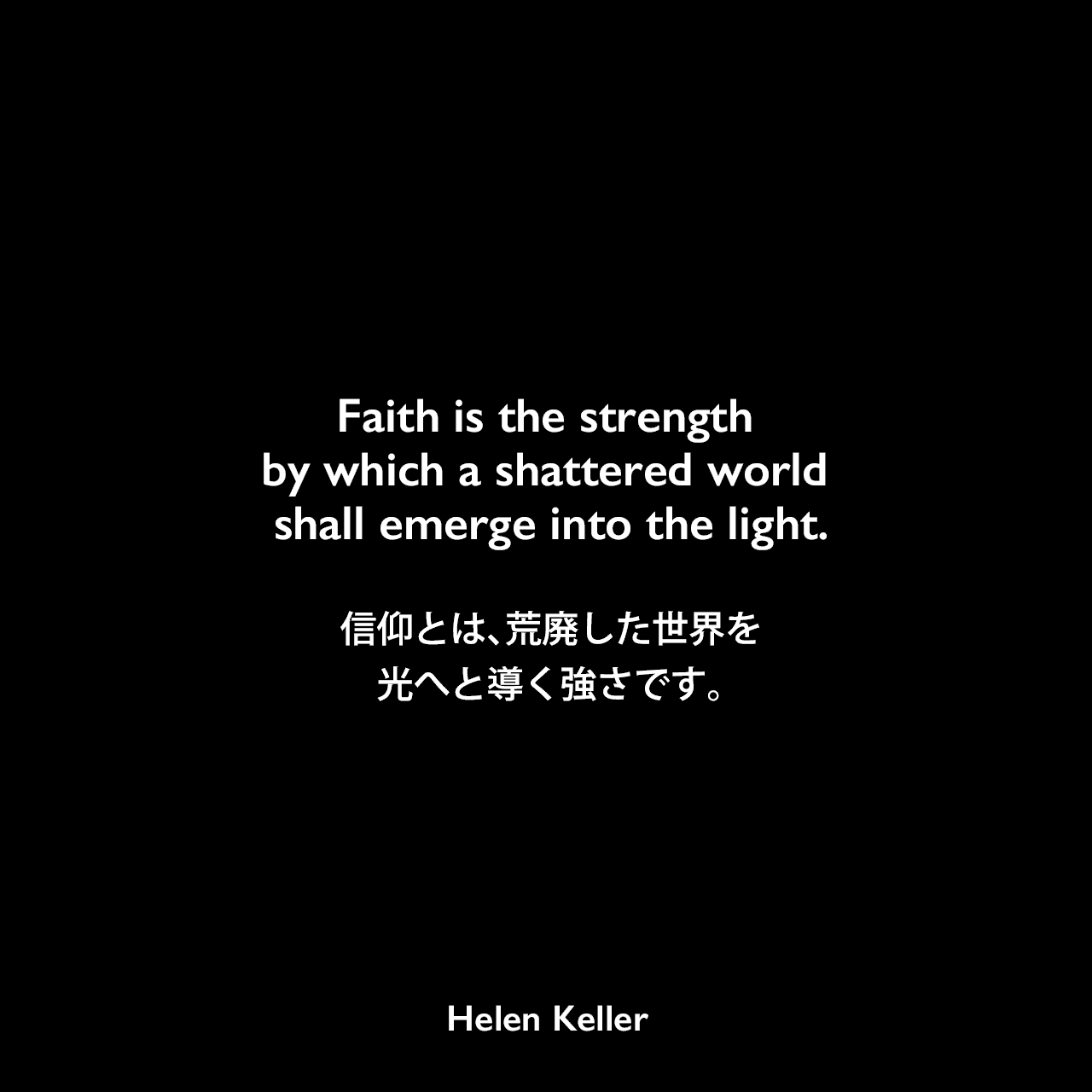 Faith is the strength by which a shattered world shall emerge into the light.信仰とは、荒廃した世界を光へと導く強さです。Helen Keller