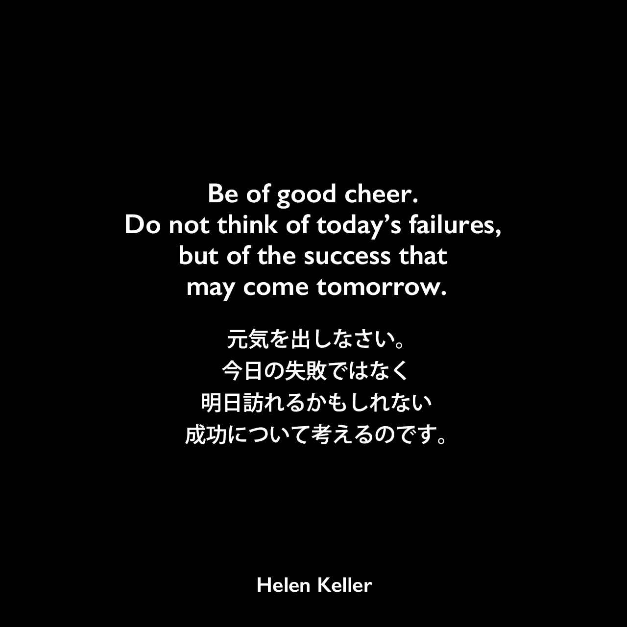 Be of good cheer. Do not think of today’s failures, but of the success that may come tomorrow.元気を出しなさい。今日の失敗ではなく、明日訪れるかもしれない成功について考えるのです。Helen Keller