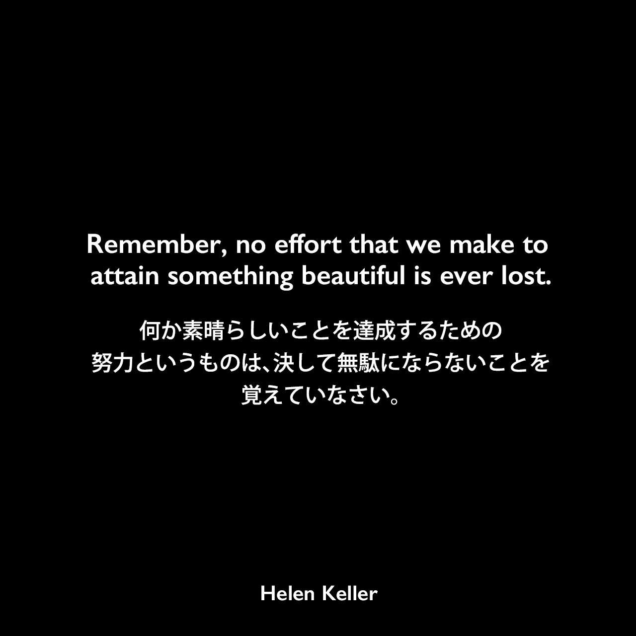 Remember, no effort that we make to attain something beautiful is ever lost.何か素晴らしいことを達成するための努力というものは、決して無駄にならないことを覚えていなさい。- 聴覚障害者へのスピーチの指導を促進するための言葉1896年Helen Keller