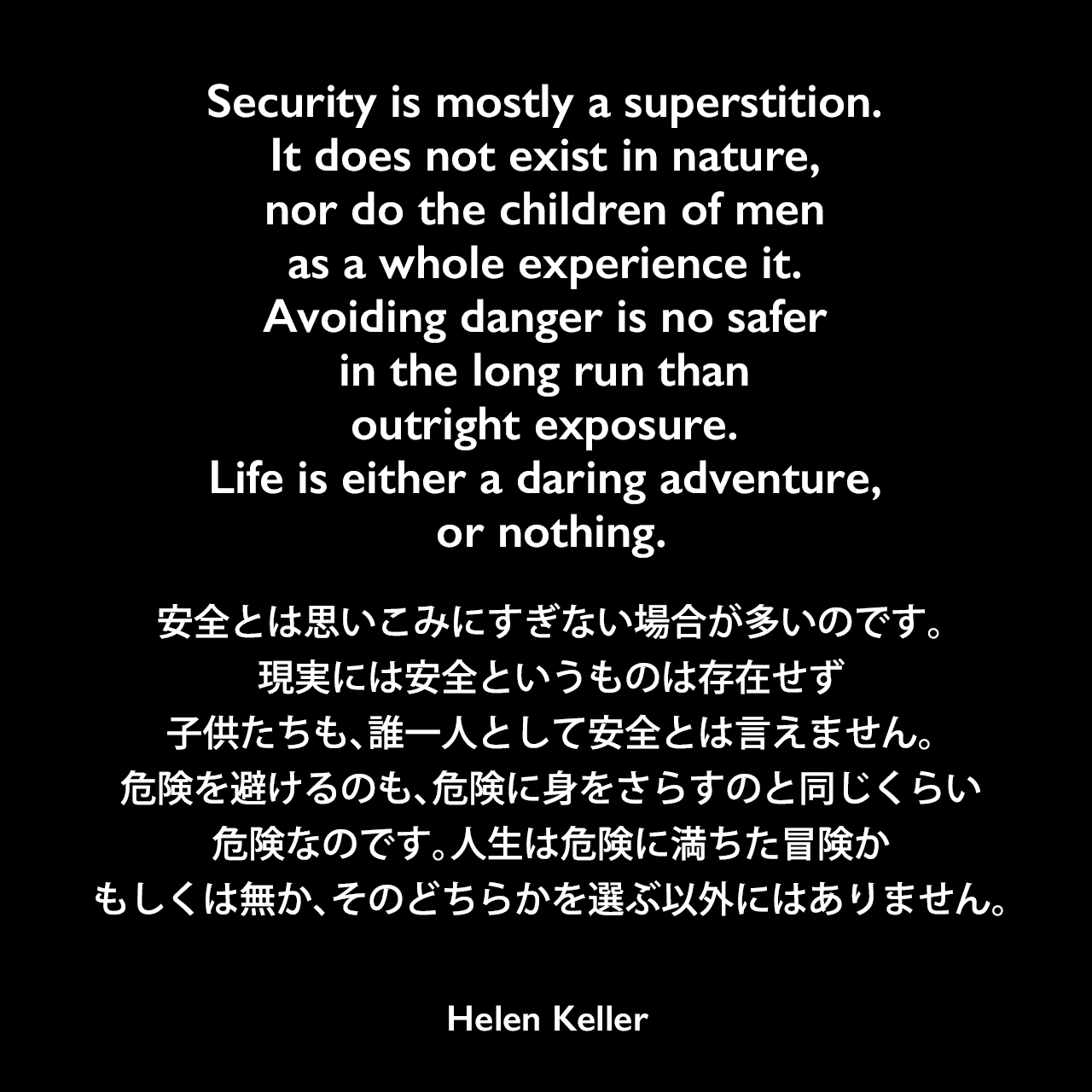 Security is mostly a superstition. It does not exist in nature, nor do the children of men as a whole experience it. Avoiding danger is no safer in the long run than outright exposure. Life is either a daring adventure, or nothing.安全とは思いこみにすぎない場合が多いのです。現実には安全というものは存在せず、子供たちも、誰一人として安全とは言えません。危険を避けるのも、危険に身をさらすのと同じくらい危険なのです。人生は危険に満ちた冒険か、もしくは無か、そのどちらかを選ぶ以外にはありません。- ヘレン・ケラーの本「The Open Door」よりHelen Keller